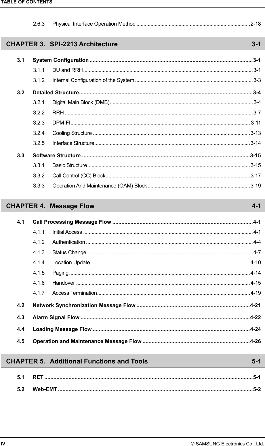 TABLE OF CONTENTS IV © SAMSUNG Electronics Co., Ltd. 2.6.3 Physical Interface Operation Method .................................................................................2-18 CHAPTER 3. SPI-2213 Architecture  3-1 3.1 System Configuration ............................................................................................................3-1 3.1.1 DU and RRH.........................................................................................................................3-1 3.1.2 Internal Configuration of the System ....................................................................................3-3 3.2 Detailed Structure...................................................................................................................3-4 3.2.1 Digital Main Block (DMB)......................................................................................................3-4 3.2.2 RRH ...................................................................................................................................... 3-7 3.2.3 DPM-FI................................................................................................................................ 3-11 3.2.4 Cooling Structure ................................................................................................................3-13 3.2.5 Interface Structure...............................................................................................................3-14 3.3 Software Structure ...............................................................................................................3-15 3.3.1 Basic Structure....................................................................................................................3-15 3.3.2 Call Control (CC) Block....................................................................................................... 3-17 3.3.3 Operation And Maintenance (OAM) Block .........................................................................3-19 CHAPTER 4. Message Flow  4-1 4.1 Call Processing Message Flow .............................................................................................4-1 4.1.1 Initial Access .........................................................................................................................4-1 4.1.2 Authentication ....................................................................................................................... 4-4 4.1.3 Status Change ...................................................................................................................... 4-7 4.1.4 Location Update..................................................................................................................4-10 4.1.5 Paging.................................................................................................................................4-14 4.1.6 Handover ............................................................................................................................4-15 4.1.7 Access Termination.............................................................................................................4-19 4.2 Network Synchronization Message Flow ...........................................................................4-21 4.3 Alarm Signal Flow ................................................................................................................4-22 4.4 Loading Message Flow ........................................................................................................4-24 4.5 Operation and Maintenance Message Flow .......................................................................4-26 CHAPTER 5. Additional Functions and Tools  5-1 5.1 RET ..........................................................................................................................................5-1 5.2 Web-EMT .................................................................................................................................5-2 