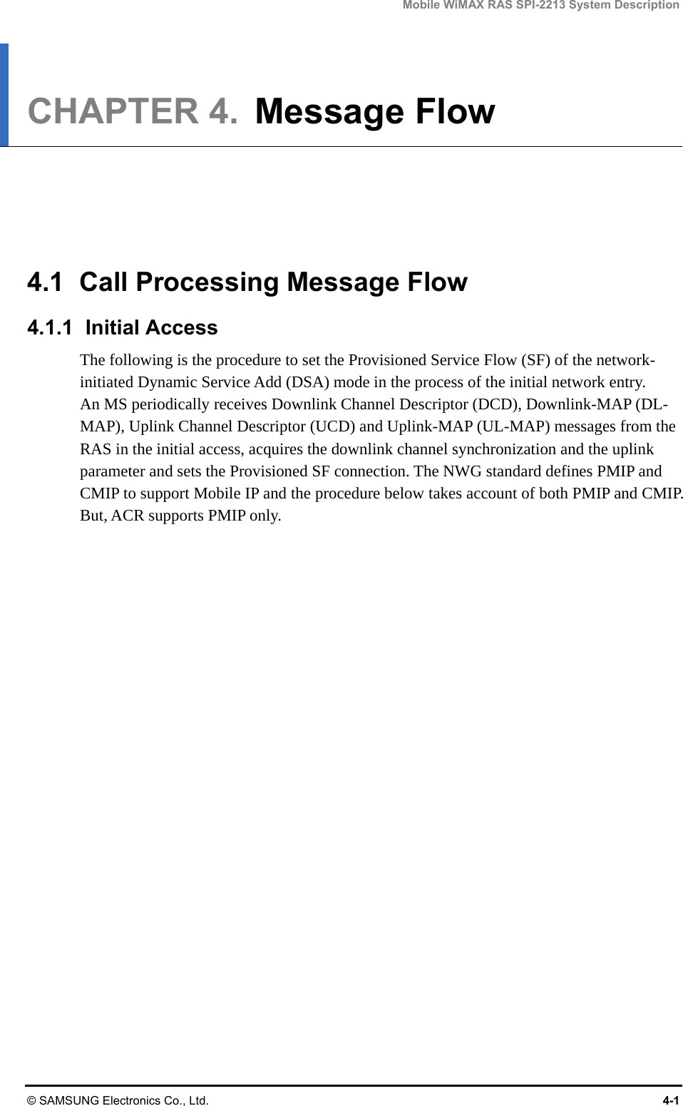 Mobile WiMAX RAS SPI-2213 System Description © SAMSUNG Electronics Co., Ltd.  4-1 CHAPTER 4.  Message Flow      4.1  Call Processing Message Flow 4.1.1 Initial Access The following is the procedure to set the Provisioned Service Flow (SF) of the network-initiated Dynamic Service Add (DSA) mode in the process of the initial network entry. An MS periodically receives Downlink Channel Descriptor (DCD), Downlink-MAP (DL-MAP), Uplink Channel Descriptor (UCD) and Uplink-MAP (UL-MAP) messages from the RAS in the initial access, acquires the downlink channel synchronization and the uplink parameter and sets the Provisioned SF connection. The NWG standard defines PMIP and CMIP to support Mobile IP and the procedure below takes account of both PMIP and CMIP. But, ACR supports PMIP only.