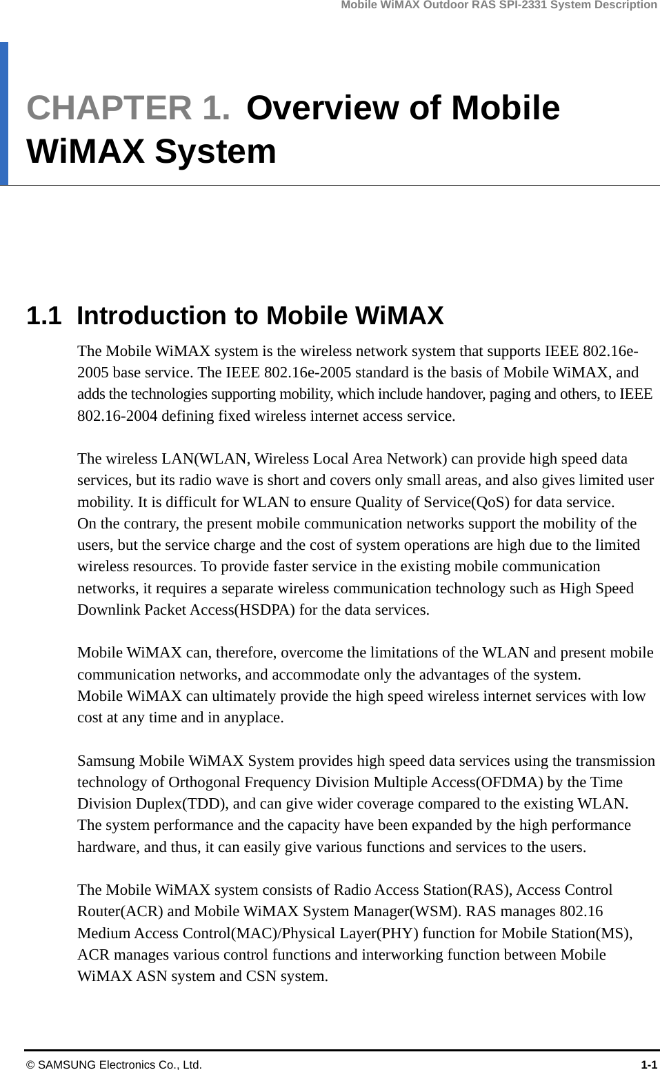 Mobile WiMAX Outdoor RAS SPI-2331 System Description © SAMSUNG Electronics Co., Ltd.  1-1 CHAPTER 1.  Overview of Mobile WiMAX System      1.1  Introduction to Mobile WiMAX The Mobile WiMAX system is the wireless network system that supports IEEE 802.16e-2005 base service. The IEEE 802.16e-2005 standard is the basis of Mobile WiMAX, and adds the technologies supporting mobility, which include handover, paging and others, to IEEE 802.16-2004 defining fixed wireless internet access service.  The wireless LAN(WLAN, Wireless Local Area Network) can provide high speed data services, but its radio wave is short and covers only small areas, and also gives limited user mobility. It is difficult for WLAN to ensure Quality of Service(QoS) for data service.   On the contrary, the present mobile communication networks support the mobility of the users, but the service charge and the cost of system operations are high due to the limited wireless resources. To provide faster service in the existing mobile communication networks, it requires a separate wireless communication technology such as High Speed Downlink Packet Access(HSDPA) for the data services.  Mobile WiMAX can, therefore, overcome the limitations of the WLAN and present mobile communication networks, and accommodate only the advantages of the system.   Mobile WiMAX can ultimately provide the high speed wireless internet services with low cost at any time and in anyplace.    Samsung Mobile WiMAX System provides high speed data services using the transmission technology of Orthogonal Frequency Division Multiple Access(OFDMA) by the Time Division Duplex(TDD), and can give wider coverage compared to the existing WLAN.   The system performance and the capacity have been expanded by the high performance hardware, and thus, it can easily give various functions and services to the users.  The Mobile WiMAX system consists of Radio Access Station(RAS), Access Control Router(ACR) and Mobile WiMAX System Manager(WSM). RAS manages 802.16 Medium Access Control(MAC)/Physical Layer(PHY) function for Mobile Station(MS), ACR manages various control functions and interworking function between Mobile WiMAX ASN system and CSN system. 