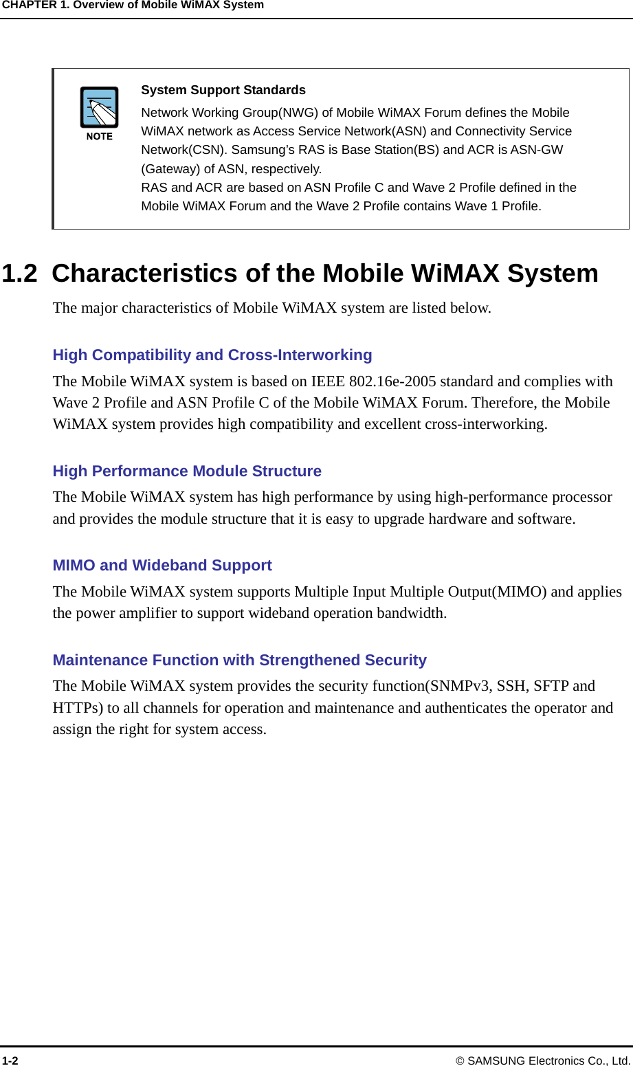 CHAPTER 1. Overview of Mobile WiMAX System 1-2 © SAMSUNG Electronics Co., Ltd.   System Support Standards   Network Working Group(NWG) of Mobile WiMAX Forum defines the Mobile WiMAX network as Access Service Network(ASN) and Connectivity Service Network(CSN). Samsung’s RAS is Base Station(BS) and ACR is ASN-GW (Gateway) of ASN, respectively.   RAS and ACR are based on ASN Profile C and Wave 2 Profile defined in the Mobile WiMAX Forum and the Wave 2 Profile contains Wave 1 Profile.  1.2  Characteristics of the Mobile WiMAX System The major characteristics of Mobile WiMAX system are listed below.    High Compatibility and Cross-Interworking The Mobile WiMAX system is based on IEEE 802.16e-2005 standard and complies with Wave 2 Profile and ASN Profile C of the Mobile WiMAX Forum. Therefore, the Mobile WiMAX system provides high compatibility and excellent cross-interworking.  High Performance Module Structure The Mobile WiMAX system has high performance by using high-performance processor and provides the module structure that it is easy to upgrade hardware and software.  MIMO and Wideband Support The Mobile WiMAX system supports Multiple Input Multiple Output(MIMO) and applies the power amplifier to support wideband operation bandwidth.  Maintenance Function with Strengthened Security The Mobile WiMAX system provides the security function(SNMPv3, SSH, SFTP and HTTPs) to all channels for operation and maintenance and authenticates the operator and assign the right for system access.  