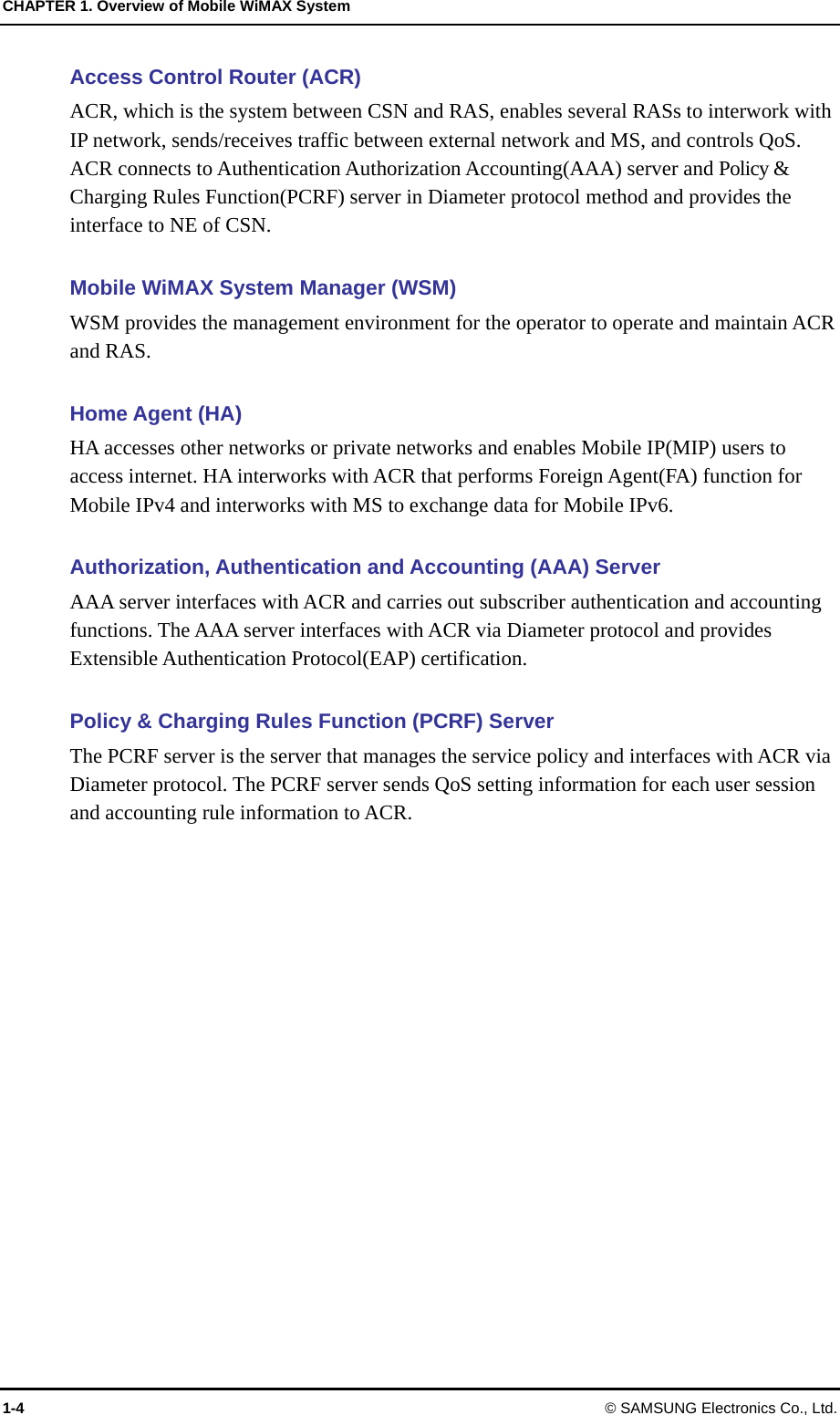 CHAPTER 1. Overview of Mobile WiMAX System 1-4 © SAMSUNG Electronics Co., Ltd. Access Control Router (ACR) ACR, which is the system between CSN and RAS, enables several RASs to interwork with IP network, sends/receives traffic between external network and MS, and controls QoS.   ACR connects to Authentication Authorization Accounting(AAA) server and Policy &amp; Charging Rules Function(PCRF) server in Diameter protocol method and provides the interface to NE of CSN.    Mobile WiMAX System Manager (WSM) WSM provides the management environment for the operator to operate and maintain ACR and RAS.  Home Agent (HA) HA accesses other networks or private networks and enables Mobile IP(MIP) users to access internet. HA interworks with ACR that performs Foreign Agent(FA) function for Mobile IPv4 and interworks with MS to exchange data for Mobile IPv6.  Authorization, Authentication and Accounting (AAA) Server   AAA server interfaces with ACR and carries out subscriber authentication and accounting functions. The AAA server interfaces with ACR via Diameter protocol and provides Extensible Authentication Protocol(EAP) certification.  Policy &amp; Charging Rules Function (PCRF) Server   The PCRF server is the server that manages the service policy and interfaces with ACR via Diameter protocol. The PCRF server sends QoS setting information for each user session and accounting rule information to ACR.  
