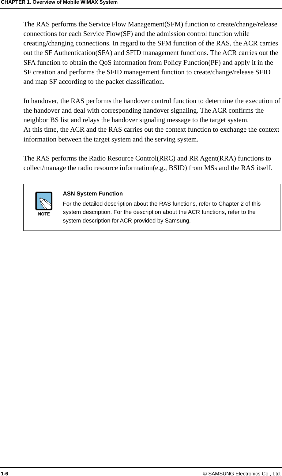 CHAPTER 1. Overview of Mobile WiMAX System 1-6 © SAMSUNG Electronics Co., Ltd. The RAS performs the Service Flow Management(SFM) function to create/change/release connections for each Service Flow(SF) and the admission control function while creating/changing connections. In regard to the SFM function of the RAS, the ACR carries out the SF Authentication(SFA) and SFID management functions. The ACR carries out the SFA function to obtain the QoS information from Policy Function(PF) and apply it in the SF creation and performs the SFID management function to create/change/release SFID and map SF according to the packet classification.  In handover, the RAS performs the handover control function to determine the execution of the handover and deal with corresponding handover signaling. The ACR confirms the neighbor BS list and relays the handover signaling message to the target system.   At this time, the ACR and the RAS carries out the context function to exchange the context information between the target system and the serving system.  The RAS performs the Radio Resource Control(RRC) and RR Agent(RRA) functions to collect/manage the radio resource information(e.g., BSID) from MSs and the RAS itself.   ASN System Function   For the detailed description about the RAS functions, refer to Chapter 2 of this system description. For the description about the ACR functions, refer to the system description for ACR provided by Samsung.   