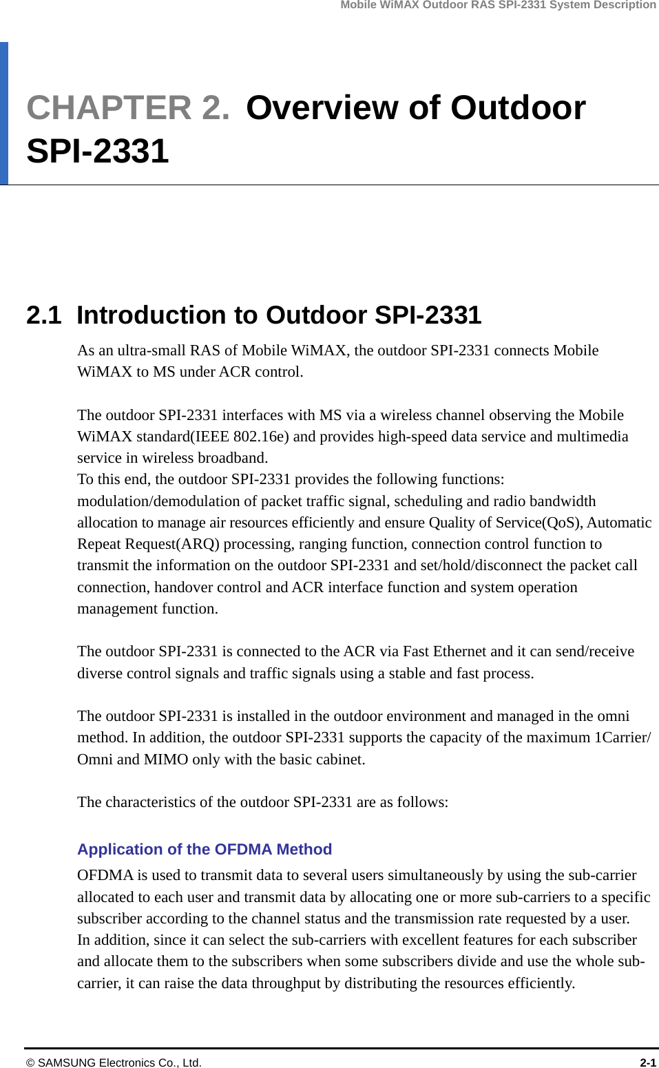 Mobile WiMAX Outdoor RAS SPI-2331 System Description © SAMSUNG Electronics Co., Ltd.  2-1 CHAPTER 2.  Overview of Outdoor SPI-2331      2.1  Introduction to Outdoor SPI-2331 As an ultra-small RAS of Mobile WiMAX, the outdoor SPI-2331 connects Mobile WiMAX to MS under ACR control.    The outdoor SPI-2331 interfaces with MS via a wireless channel observing the Mobile WiMAX standard(IEEE 802.16e) and provides high-speed data service and multimedia service in wireless broadband. To this end, the outdoor SPI-2331 provides the following functions: modulation/demodulation of packet traffic signal, scheduling and radio bandwidth allocation to manage air resources efficiently and ensure Quality of Service(QoS), Automatic Repeat Request(ARQ) processing, ranging function, connection control function to transmit the information on the outdoor SPI-2331 and set/hold/disconnect the packet call connection, handover control and ACR interface function and system operation management function.    The outdoor SPI-2331 is connected to the ACR via Fast Ethernet and it can send/receive diverse control signals and traffic signals using a stable and fast process.  The outdoor SPI-2331 is installed in the outdoor environment and managed in the omni method. In addition, the outdoor SPI-2331 supports the capacity of the maximum 1Carrier/ Omni and MIMO only with the basic cabinet.  The characteristics of the outdoor SPI-2331 are as follows:  Application of the OFDMA Method OFDMA is used to transmit data to several users simultaneously by using the sub-carrier allocated to each user and transmit data by allocating one or more sub-carriers to a specific subscriber according to the channel status and the transmission rate requested by a user.   In addition, since it can select the sub-carriers with excellent features for each subscriber and allocate them to the subscribers when some subscribers divide and use the whole sub-carrier, it can raise the data throughput by distributing the resources efficiently. 