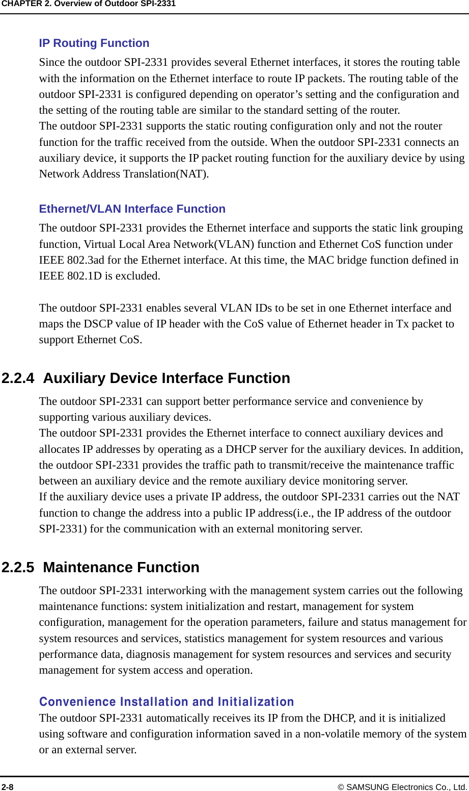 CHAPTER 2. Overview of Outdoor SPI-2331 2-8 © SAMSUNG Electronics Co., Ltd. IP Routing Function Since the outdoor SPI-2331 provides several Ethernet interfaces, it stores the routing table with the information on the Ethernet interface to route IP packets. The routing table of the outdoor SPI-2331 is configured depending on operator’s setting and the configuration and the setting of the routing table are similar to the standard setting of the router. The outdoor SPI-2331 supports the static routing configuration only and not the router function for the traffic received from the outside. When the outdoor SPI-2331 connects an auxiliary device, it supports the IP packet routing function for the auxiliary device by using Network Address Translation(NAT).  Ethernet/VLAN Interface Function The outdoor SPI-2331 provides the Ethernet interface and supports the static link grouping function, Virtual Local Area Network(VLAN) function and Ethernet CoS function under IEEE 802.3ad for the Ethernet interface. At this time, the MAC bridge function defined in IEEE 802.1D is excluded.  The outdoor SPI-2331 enables several VLAN IDs to be set in one Ethernet interface and maps the DSCP value of IP header with the CoS value of Ethernet header in Tx packet to support Ethernet CoS.  2.2.4  Auxiliary Device Interface Function The outdoor SPI-2331 can support better performance service and convenience by supporting various auxiliary devices.   The outdoor SPI-2331 provides the Ethernet interface to connect auxiliary devices and allocates IP addresses by operating as a DHCP server for the auxiliary devices. In addition, the outdoor SPI-2331 provides the traffic path to transmit/receive the maintenance traffic between an auxiliary device and the remote auxiliary device monitoring server.   If the auxiliary device uses a private IP address, the outdoor SPI-2331 carries out the NAT function to change the address into a public IP address(i.e., the IP address of the outdoor SPI-2331) for the communication with an external monitoring server.  2.2.5 Maintenance Function The outdoor SPI-2331 interworking with the management system carries out the following maintenance functions: system initialization and restart, management for system configuration, management for the operation parameters, failure and status management for system resources and services, statistics management for system resources and various performance data, diagnosis management for system resources and services and security management for system access and operation.  Convenience Installation and Initialization The outdoor SPI-2331 automatically receives its IP from the DHCP, and it is initialized using software and configuration information saved in a non-volatile memory of the system or an external server. 