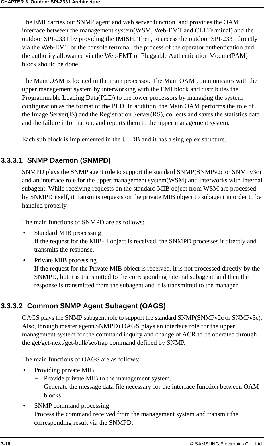CHAPTER 3. Outdoor SPI-2331 Architecture 3-16 © SAMSUNG Electronics Co., Ltd. The EMI carries out SNMP agent and web server function, and provides the OAM interface between the management system(WSM, Web-EMT and CLI Terminal) and the outdoor SPI-2331 by providing the IMISH. Then, to access the outdoor SPI-2331 directly via the Web-EMT or the console terminal, the process of the operator authentication and the authority allowance via the Web-EMT or Pluggable Authentication Module(PAM) block should be done.  The Main OAM is located in the main processor. The Main OAM communicates with the upper management system by interworking with the EMI block and distributes the Programmable Loading Data(PLD) to the lower processors by managing the system configuration as the format of the PLD. In addition, the Main OAM performs the role of the Image Server(IS) and the Registration Server(RS), collects and saves the statistics data and the failure information, and reports them to the upper management system.    Each sub block is implemented in the ULDB and it has a singleplex structure.  3.3.3.1  SNMP Daemon (SNMPD) SNMPD plays the SNMP agent role to support the standard SNMP(SNMPv2c or SNMPv3c) and an interface role for the upper management system(WSM) and interworks with internal subagent. While receiving requests on the standard MIB object from WSM are processed by SNMPD itself, it transmits requests on the private MIB object to subagent in order to be handled properly.    The main functions of SNMPD are as follows: y Standard MIB processingIf the request for the MIB-II object is received, the SNMPD processes it directly and transmits the response. y Private MIB processingIf the request for the Private MIB object is received, it is not processed directly by the SNMPD, but it is transmitted to the corresponding internal subagent, and then the response is transmitted from the subagent and it is transmitted to the manager.  3.3.3.2  Common SNMP Agent Subagent (OAGS) OAGS plays the SNMP subagent role to support the standard SNMP(SNMPv2c or SNMPv3c). Also, through master agent(SNMPD) OAGS plays an interface role for the upper management system for the command inquiry and change of ACR to be operated through the get/get-next/get-bulk/set/trap command defined by SNMP.  The main functions of OAGS are as follows: y Providing private MIB − Provide private MIB to the management system. − Generate the message data file necessary for the interface function between OAM blocks. y SNMP command processing Process the command received from the management system and transmit the corresponding result via the SNMPD. 