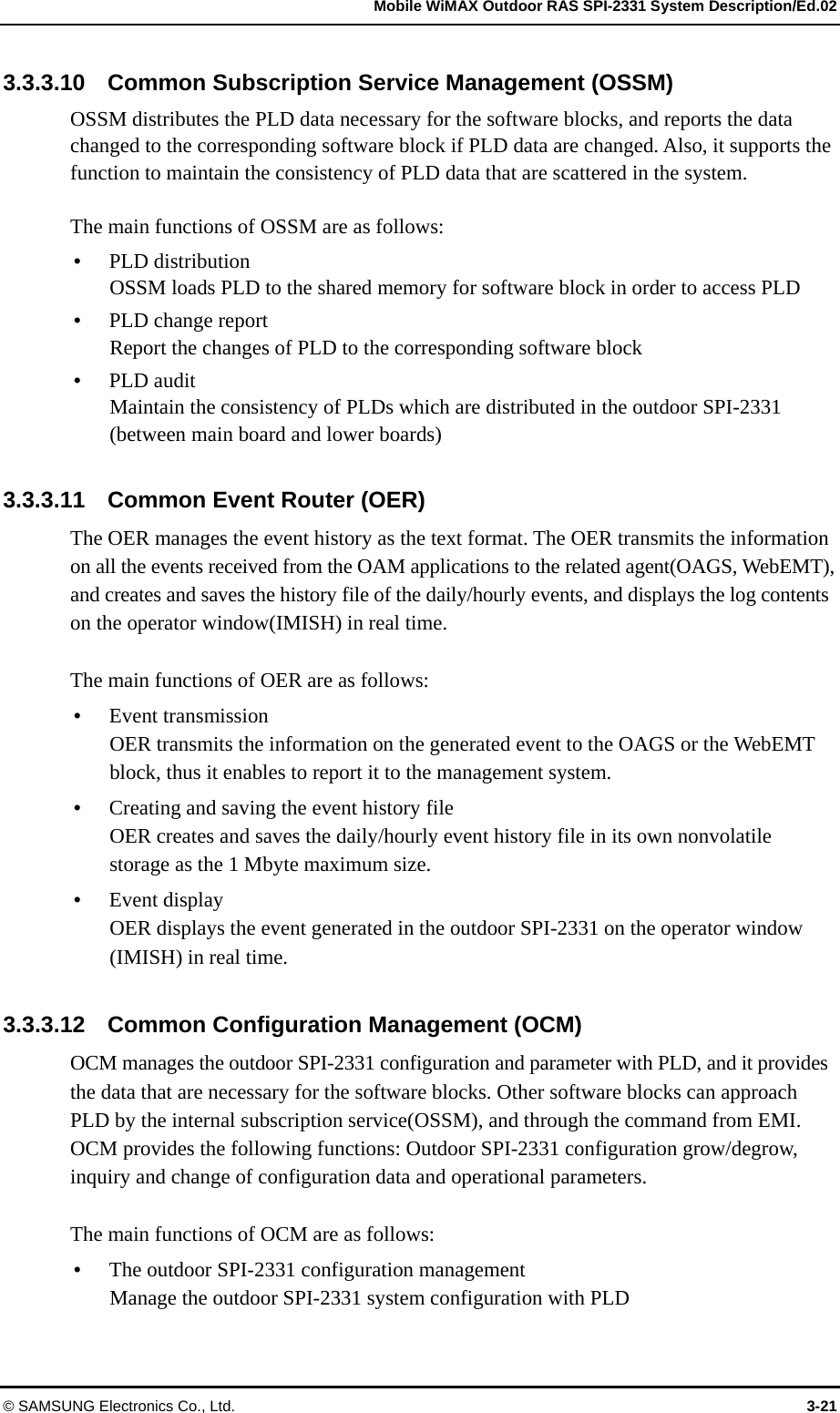   Mobile WiMAX Outdoor RAS SPI-2331 System Description/Ed.02 © SAMSUNG Electronics Co., Ltd.  3-21 3.3.3.10    Common Subscription Service Management (OSSM) OSSM distributes the PLD data necessary for the software blocks, and reports the data changed to the corresponding software block if PLD data are changed. Also, it supports the function to maintain the consistency of PLD data that are scattered in the system.    The main functions of OSSM are as follows: y PLD distribution OSSM loads PLD to the shared memory for software block in order to access PLD y PLD change report   Report the changes of PLD to the corresponding software block y PLD audit   Maintain the consistency of PLDs which are distributed in the outdoor SPI-2331 (between main board and lower boards)  3.3.3.11    Common Event Router (OER) The OER manages the event history as the text format. The OER transmits the information on all the events received from the OAM applications to the related agent(OAGS, WebEMT), and creates and saves the history file of the daily/hourly events, and displays the log contents on the operator window(IMISH) in real time.    The main functions of OER are as follows: y Event transmission OER transmits the information on the generated event to the OAGS or the WebEMT block, thus it enables to report it to the management system.   y Creating and saving the event history file OER creates and saves the daily/hourly event history file in its own nonvolatile storage as the 1 Mbyte maximum size. y Event display   OER displays the event generated in the outdoor SPI-2331 on the operator window (IMISH) in real time.  3.3.3.12    Common Configuration Management (OCM) OCM manages the outdoor SPI-2331 configuration and parameter with PLD, and it provides the data that are necessary for the software blocks. Other software blocks can approach PLD by the internal subscription service(OSSM), and through the command from EMI. OCM provides the following functions: Outdoor SPI-2331 configuration grow/degrow, inquiry and change of configuration data and operational parameters.  The main functions of OCM are as follows: y The outdoor SPI-2331 configuration management Manage the outdoor SPI-2331 system configuration with PLD 