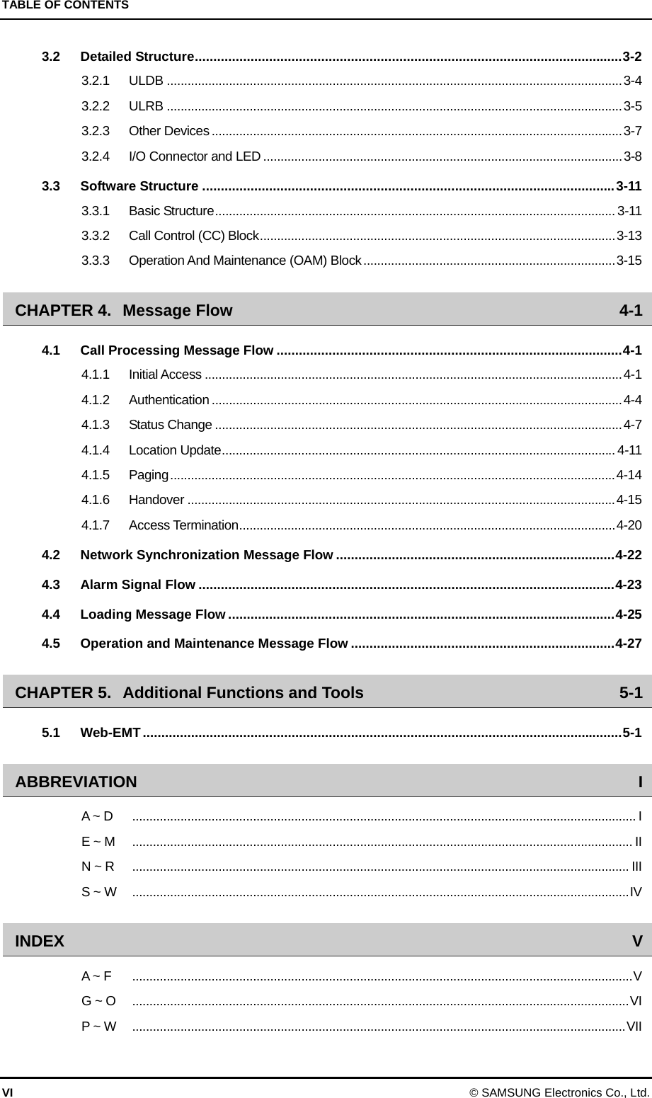 TABLE OF CONTENTS VI © SAMSUNG Electronics Co., Ltd. 3.2Detailed Structure...................................................................................................................3-23.2.1ULDB ....................................................................................................................................3-43.2.2ULRB ....................................................................................................................................3-53.2.3Other Devices .......................................................................................................................3-73.2.4I/O Connector and LED ........................................................................................................3-83.3Software Structure ...............................................................................................................3-113.3.1Basic Structure.................................................................................................................... 3-113.3.2Call Control (CC) Block.......................................................................................................3-133.3.3Operation And Maintenance (OAM) Block.........................................................................3-15CHAPTER 4.Message Flow  4-14.1Call Processing Message Flow .............................................................................................4-14.1.1Initial Access .........................................................................................................................4-14.1.2Authentication .......................................................................................................................4-44.1.3Status Change ......................................................................................................................4-74.1.4Location Update.................................................................................................................. 4-114.1.5Paging.................................................................................................................................4-144.1.6Handover ............................................................................................................................4-154.1.7Access Termination.............................................................................................................4-204.2Network Synchronization Message Flow ...........................................................................4-224.3Alarm Signal Flow ................................................................................................................4-234.4Loading Message Flow ........................................................................................................4-254.5Operation and Maintenance Message Flow .......................................................................4-27CHAPTER 5.Additional Functions and Tools  5-15.1Web-EMT.................................................................................................................................5-1ABBREVIATION IA ~ D  .................................................................................................................................................. IE ~ M  ................................................................................................................................................. IIN ~ R  ................................................................................................................................................ IIIS ~ W  ................................................................................................................................................IVINDEX  VA ~ F  .................................................................................................................................................VG ~ O  ................................................................................................................................................VIP ~ W  ...............................................................................................................................................VII 