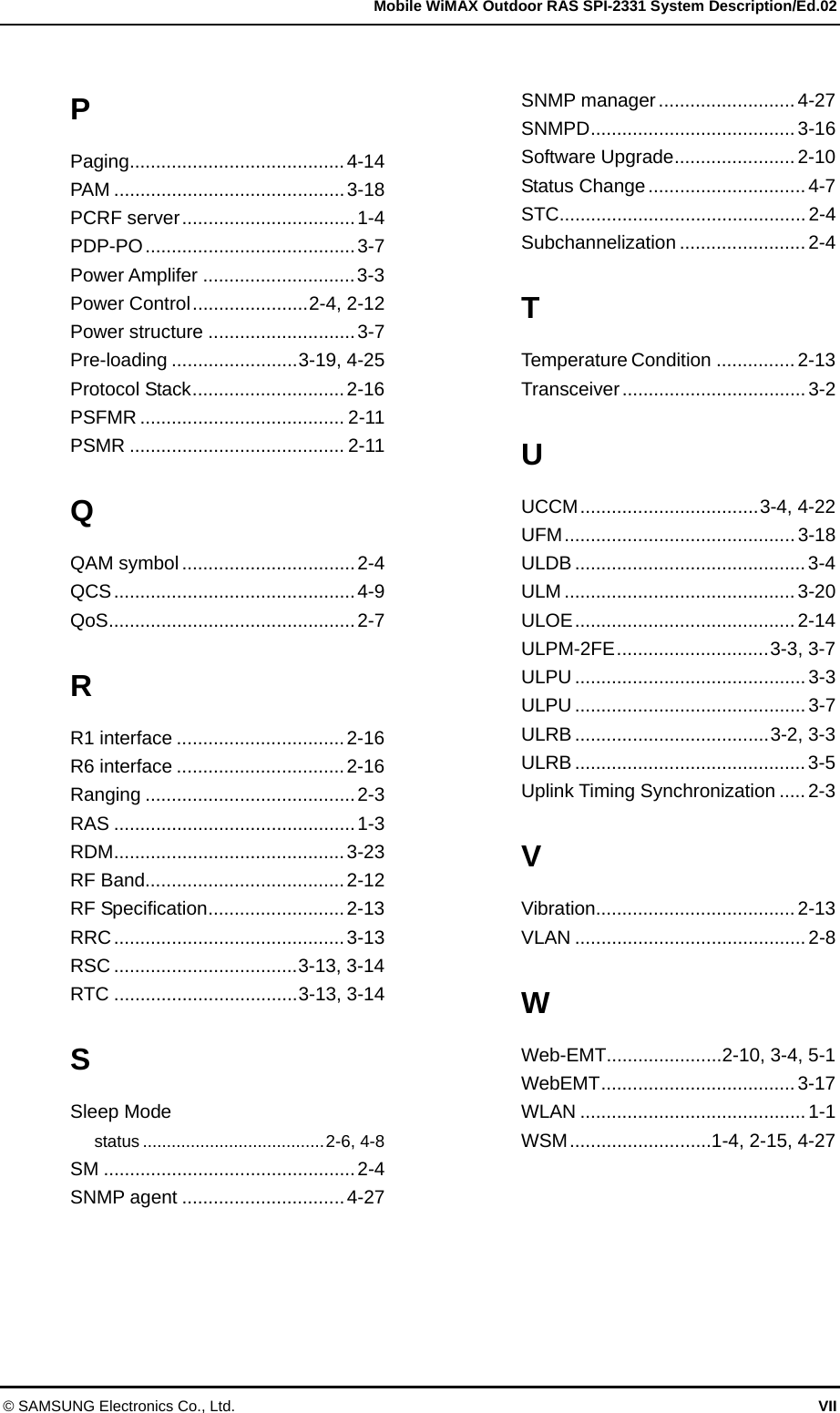   Mobile WiMAX Outdoor RAS SPI-2331 System Description/Ed.02 © SAMSUNG Electronics Co., Ltd.  VII P Paging.........................................4-14 PAM ............................................3-18 PCRF server.................................1-4 PDP-PO........................................3-7 Power Amplifer .............................3-3 Power Control......................2-4, 2-12 Power structure ............................3-7 Pre-loading ........................3-19, 4-25 Protocol Stack.............................2-16 PSFMR ....................................... 2-11 PSMR ......................................... 2-11 Q QAM symbol .................................2-4 QCS..............................................4-9 QoS...............................................2-7 R R1 interface ................................2-16 R6 interface ................................2-16 Ranging ........................................2-3 RAS ..............................................1-3 RDM............................................3-23 RF Band......................................2-12 RF Specification..........................2-13 RRC............................................3-13 RSC ...................................3-13, 3-14 RTC ...................................3-13, 3-14 S Sleep Mode status ......................................2-6, 4-8 SM ................................................2-4 SNMP agent ...............................4-27  SNMP manager..........................4-27 SNMPD....................................... 3-16 Software Upgrade....................... 2-10 Status Change ..............................4-7 STC...............................................2-4 Subchannelization ........................ 2-4 T Temperature Condition ...............2-13 Transceiver...................................3-2 U UCCM..................................3-4, 4-22 UFM............................................3-18 ULDB ............................................ 3-4 ULM ............................................3-20 ULOE..........................................2-14 ULPM-2FE.............................3-3, 3-7 ULPU ............................................3-3 ULPU ............................................3-7 ULRB .....................................3-2, 3-3 ULRB ............................................ 3-5 Uplink Timing Synchronization .....2-3 V Vibration......................................2-13 VLAN ............................................2-8 W Web-EMT......................2-10, 3-4, 5-1 WebEMT..................................... 3-17 WLAN ...........................................1-1 WSM...........................1-4, 2-15, 4-27    