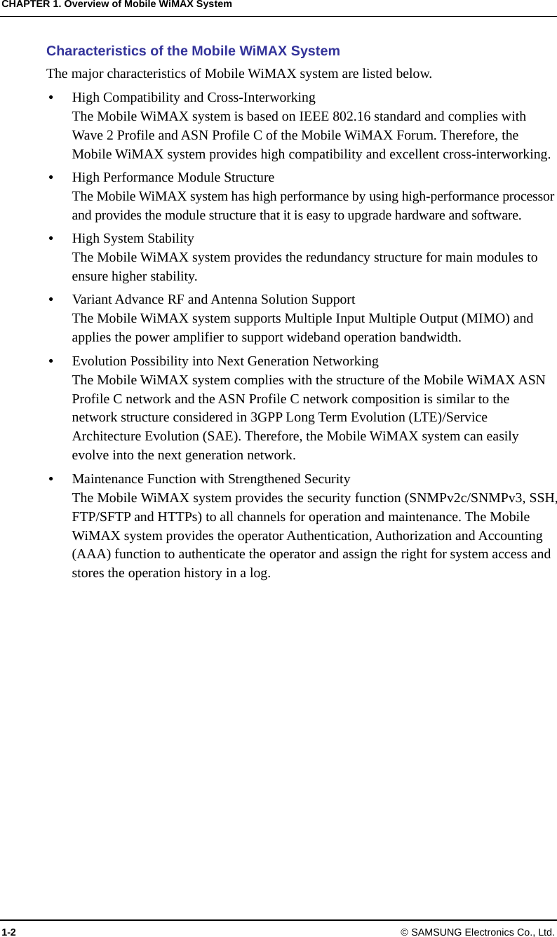 CHAPTER 1. Overview of Mobile WiMAX System 1-2 © SAMSUNG Electronics Co., Ltd. Characteristics of the Mobile WiMAX System The major characteristics of Mobile WiMAX system are listed below.  High Compatibility and Cross-Interworking The Mobile WiMAX system is based on IEEE 802.16 standard and complies with Wave 2 Profile and ASN Profile C of the Mobile WiMAX Forum. Therefore, the Mobile WiMAX system provides high compatibility and excellent cross-interworking.  High Performance Module Structure The Mobile WiMAX system has high performance by using high-performance processor and provides the module structure that it is easy to upgrade hardware and software.  High System Stability The Mobile WiMAX system provides the redundancy structure for main modules to ensure higher stability.  Variant Advance RF and Antenna Solution Support The Mobile WiMAX system supports Multiple Input Multiple Output (MIMO) and applies the power amplifier to support wideband operation bandwidth.  Evolution Possibility into Next Generation Networking The Mobile WiMAX system complies with the structure of the Mobile WiMAX ASN Profile C network and the ASN Profile C network composition is similar to the network structure considered in 3GPP Long Term Evolution (LTE)/Service Architecture Evolution (SAE). Therefore, the Mobile WiMAX system can easily evolve into the next generation network.  Maintenance Function with Strengthened Security The Mobile WiMAX system provides the security function (SNMPv2c/SNMPv3, SSH, FTP/SFTP and HTTPs) to all channels for operation and maintenance. The Mobile WiMAX system provides the operator Authentication, Authorization and Accounting (AAA) function to authenticate the operator and assign the right for system access and stores the operation history in a log.  