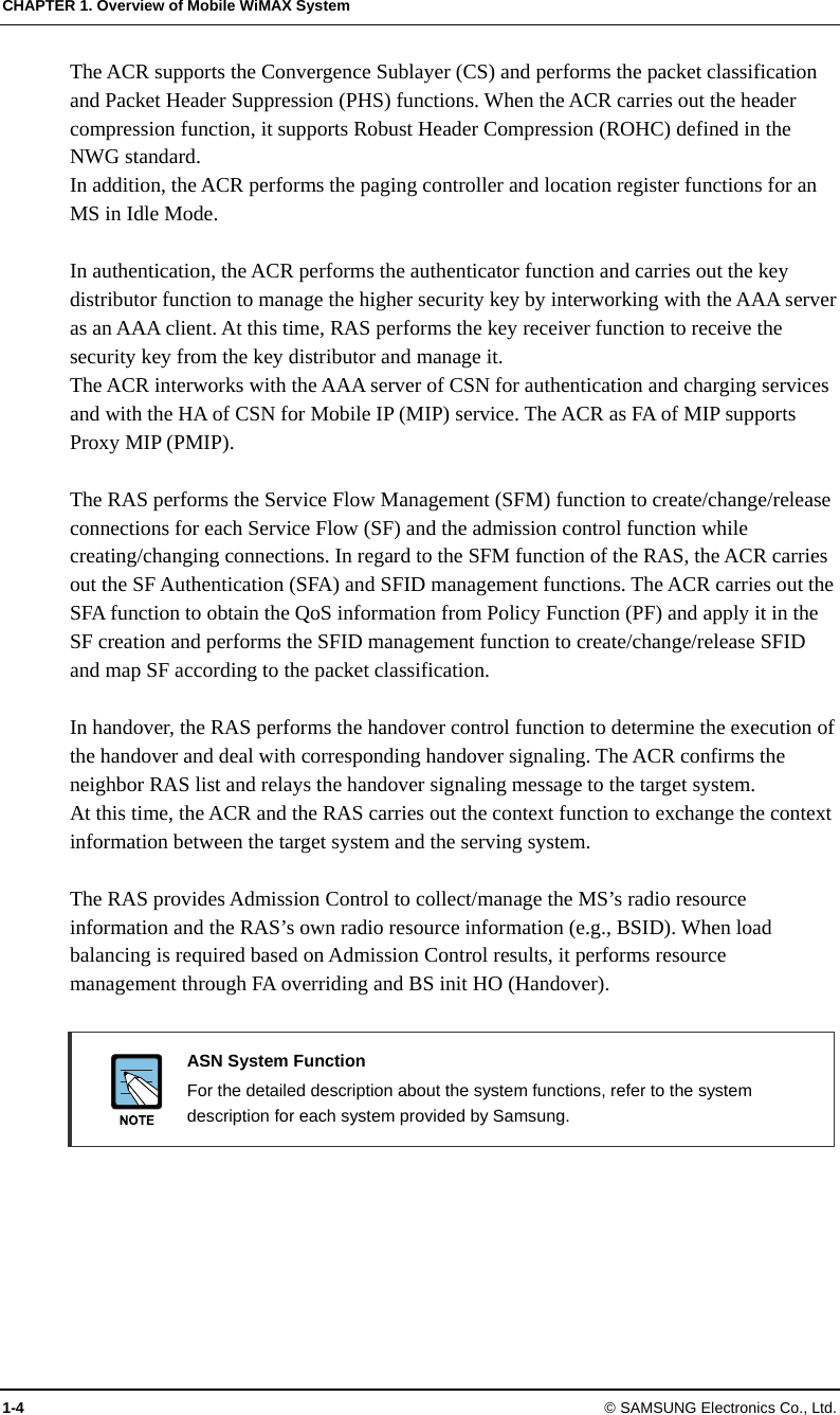 CHAPTER 1. Overview of Mobile WiMAX System 1-4 © SAMSUNG Electronics Co., Ltd. The ACR supports the Convergence Sublayer (CS) and performs the packet classification and Packet Header Suppression (PHS) functions. When the ACR carries out the header compression function, it supports Robust Header Compression (ROHC) defined in the NWG standard. In addition, the ACR performs the paging controller and location register functions for an MS in Idle Mode.  In authentication, the ACR performs the authenticator function and carries out the key distributor function to manage the higher security key by interworking with the AAA server as an AAA client. At this time, RAS performs the key receiver function to receive the security key from the key distributor and manage it. The ACR interworks with the AAA server of CSN for authentication and charging services and with the HA of CSN for Mobile IP (MIP) service. The ACR as FA of MIP supports Proxy MIP (PMIP).  The RAS performs the Service Flow Management (SFM) function to create/change/release connections for each Service Flow (SF) and the admission control function while creating/changing connections. In regard to the SFM function of the RAS, the ACR carries out the SF Authentication (SFA) and SFID management functions. The ACR carries out the SFA function to obtain the QoS information from Policy Function (PF) and apply it in the SF creation and performs the SFID management function to create/change/release SFID and map SF according to the packet classification.  In handover, the RAS performs the handover control function to determine the execution of the handover and deal with corresponding handover signaling. The ACR confirms the neighbor RAS list and relays the handover signaling message to the target system. At this time, the ACR and the RAS carries out the context function to exchange the context information between the target system and the serving system.  The RAS provides Admission Control to collect/manage the MS’s radio resource information and the RAS’s own radio resource information (e.g., BSID). When load balancing is required based on Admission Control results, it performs resource management through FA overriding and BS init HO (Handover).   ASN System Function   For the detailed description about the system functions, refer to the system description for each system provided by Samsung.  