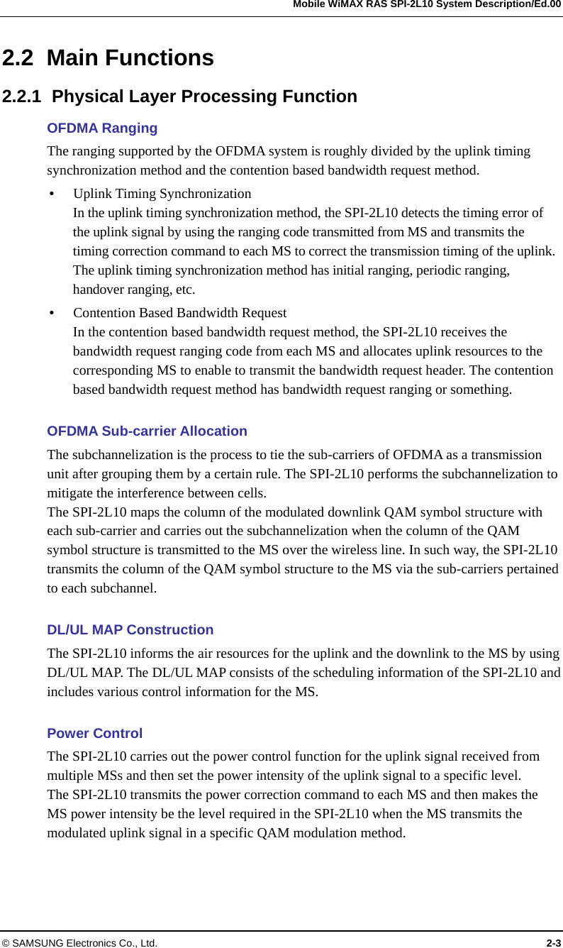   Mobile WiMAX RAS SPI-2L10 System Description/Ed.00 © SAMSUNG Electronics Co., Ltd.  2-3 2.2 Main Functions 2.2.1  Physical Layer Processing Function OFDMA Ranging The ranging supported by the OFDMA system is roughly divided by the uplink timing synchronization method and the contention based bandwidth request method.  Uplink Timing Synchronization In the uplink timing synchronization method, the SPI-2L10 detects the timing error of the uplink signal by using the ranging code transmitted from MS and transmits the timing correction command to each MS to correct the transmission timing of the uplink. The uplink timing synchronization method has initial ranging, periodic ranging, handover ranging, etc.  Contention Based Bandwidth Request In the contention based bandwidth request method, the SPI-2L10 receives the bandwidth request ranging code from each MS and allocates uplink resources to the corresponding MS to enable to transmit the bandwidth request header. The contention based bandwidth request method has bandwidth request ranging or something.  OFDMA Sub-carrier Allocation The subchannelization is the process to tie the sub-carriers of OFDMA as a transmission unit after grouping them by a certain rule. The SPI-2L10 performs the subchannelization to mitigate the interference between cells. The SPI-2L10 maps the column of the modulated downlink QAM symbol structure with each sub-carrier and carries out the subchannelization when the column of the QAM symbol structure is transmitted to the MS over the wireless line. In such way, the SPI-2L10 transmits the column of the QAM symbol structure to the MS via the sub-carriers pertained to each subchannel.  DL/UL MAP Construction The SPI-2L10 informs the air resources for the uplink and the downlink to the MS by using DL/UL MAP. The DL/UL MAP consists of the scheduling information of the SPI-2L10 and includes various control information for the MS.  Power Control The SPI-2L10 carries out the power control function for the uplink signal received from multiple MSs and then set the power intensity of the uplink signal to a specific level. The SPI-2L10 transmits the power correction command to each MS and then makes the MS power intensity be the level required in the SPI-2L10 when the MS transmits the modulated uplink signal in a specific QAM modulation method.  