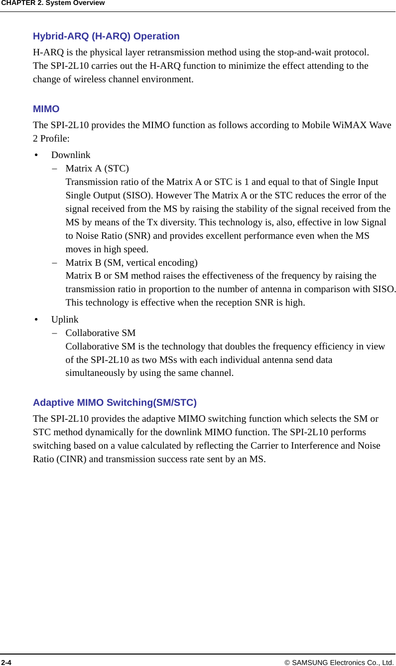CHAPTER 2. System Overview 2-4 © SAMSUNG Electronics Co., Ltd. Hybrid-ARQ (H-ARQ) Operation H-ARQ is the physical layer retransmission method using the stop-and-wait protocol. The SPI-2L10 carries out the H-ARQ function to minimize the effect attending to the change of wireless channel environment.  MIMO The SPI-2L10 provides the MIMO function as follows according to Mobile WiMAX Wave 2 Profile:  Downlink  Matrix A (STC) Transmission ratio of the Matrix A or STC is 1 and equal to that of Single Input Single Output (SISO). However The Matrix A or the STC reduces the error of the signal received from the MS by raising the stability of the signal received from the MS by means of the Tx diversity. This technology is, also, effective in low Signal to Noise Ratio (SNR) and provides excellent performance even when the MS moves in high speed.  Matrix B (SM, vertical encoding) Matrix B or SM method raises the effectiveness of the frequency by raising the transmission ratio in proportion to the number of antenna in comparison with SISO. This technology is effective when the reception SNR is high.  Uplink  Collaborative SM Collaborative SM is the technology that doubles the frequency efficiency in view of the SPI-2L10 as two MSs with each individual antenna send data simultaneously by using the same channel.  Adaptive MIMO Switching(SM/STC) The SPI-2L10 provides the adaptive MIMO switching function which selects the SM or STC method dynamically for the downlink MIMO function. The SPI-2L10 performs switching based on a value calculated by reflecting the Carrier to Interference and Noise Ratio (CINR) and transmission success rate sent by an MS.  