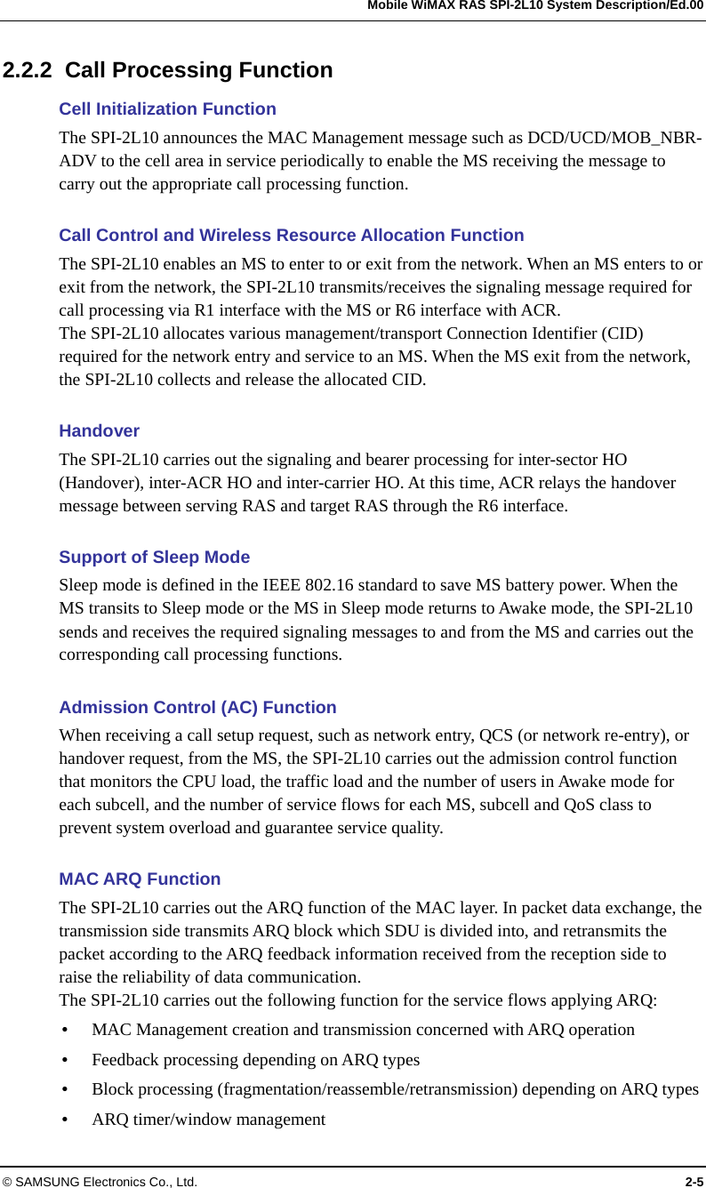   Mobile WiMAX RAS SPI-2L10 System Description/Ed.00 © SAMSUNG Electronics Co., Ltd.  2-5 2.2.2  Call Processing Function Cell Initialization Function The SPI-2L10 announces the MAC Management message such as DCD/UCD/MOB_NBR-ADV to the cell area in service periodically to enable the MS receiving the message to carry out the appropriate call processing function.  Call Control and Wireless Resource Allocation Function The SPI-2L10 enables an MS to enter to or exit from the network. When an MS enters to or exit from the network, the SPI-2L10 transmits/receives the signaling message required for call processing via R1 interface with the MS or R6 interface with ACR. The SPI-2L10 allocates various management/transport Connection Identifier (CID) required for the network entry and service to an MS. When the MS exit from the network, the SPI-2L10 collects and release the allocated CID.  Handover The SPI-2L10 carries out the signaling and bearer processing for inter-sector HO (Handover), inter-ACR HO and inter-carrier HO. At this time, ACR relays the handover message between serving RAS and target RAS through the R6 interface.  Support of Sleep Mode Sleep mode is defined in the IEEE 802.16 standard to save MS battery power. When the MS transits to Sleep mode or the MS in Sleep mode returns to Awake mode, the SPI-2L10 sends and receives the required signaling messages to and from the MS and carries out the corresponding call processing functions.  Admission Control (AC) Function When receiving a call setup request, such as network entry, QCS (or network re-entry), or handover request, from the MS, the SPI-2L10 carries out the admission control function that monitors the CPU load, the traffic load and the number of users in Awake mode for each subcell, and the number of service flows for each MS, subcell and QoS class to prevent system overload and guarantee service quality.  MAC ARQ Function The SPI-2L10 carries out the ARQ function of the MAC layer. In packet data exchange, the transmission side transmits ARQ block which SDU is divided into, and retransmits the packet according to the ARQ feedback information received from the reception side to raise the reliability of data communication. The SPI-2L10 carries out the following function for the service flows applying ARQ:  MAC Management creation and transmission concerned with ARQ operation  Feedback processing depending on ARQ types  Block processing (fragmentation/reassemble/retransmission) depending on ARQ types  ARQ timer/window management 