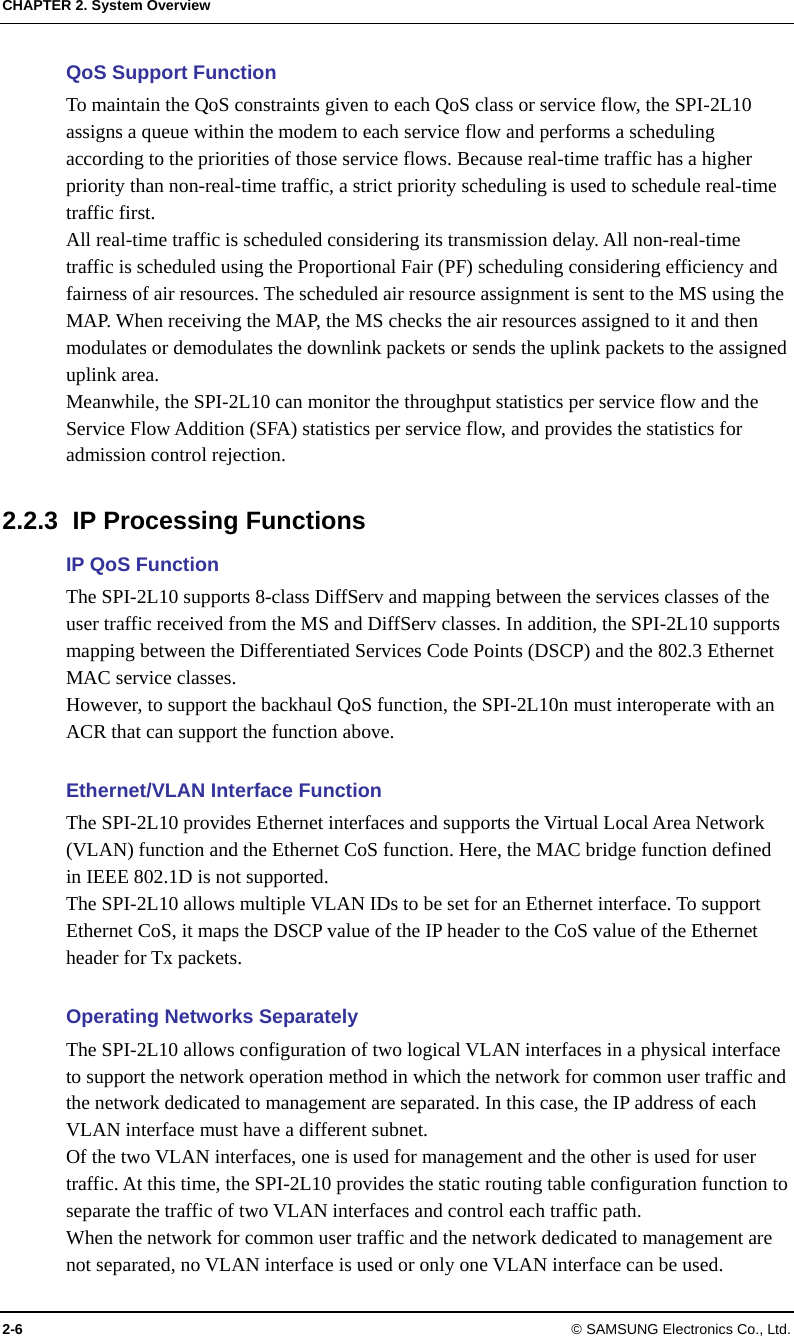 CHAPTER 2. System Overview 2-6 © SAMSUNG Electronics Co., Ltd. QoS Support Function To maintain the QoS constraints given to each QoS class or service flow, the SPI-2L10 assigns a queue within the modem to each service flow and performs a scheduling according to the priorities of those service flows. Because real-time traffic has a higher priority than non-real-time traffic, a strict priority scheduling is used to schedule real-time traffic first. All real-time traffic is scheduled considering its transmission delay. All non-real-time traffic is scheduled using the Proportional Fair (PF) scheduling considering efficiency and fairness of air resources. The scheduled air resource assignment is sent to the MS using the MAP. When receiving the MAP, the MS checks the air resources assigned to it and then modulates or demodulates the downlink packets or sends the uplink packets to the assigned uplink area. Meanwhile, the SPI-2L10 can monitor the throughput statistics per service flow and the Service Flow Addition (SFA) statistics per service flow, and provides the statistics for admission control rejection.  2.2.3  IP Processing Functions IP QoS Function The SPI-2L10 supports 8-class DiffServ and mapping between the services classes of the user traffic received from the MS and DiffServ classes. In addition, the SPI-2L10 supports mapping between the Differentiated Services Code Points (DSCP) and the 802.3 Ethernet MAC service classes.   However, to support the backhaul QoS function, the SPI-2L10n must interoperate with an ACR that can support the function above.  Ethernet/VLAN Interface Function The SPI-2L10 provides Ethernet interfaces and supports the Virtual Local Area Network (VLAN) function and the Ethernet CoS function. Here, the MAC bridge function defined in IEEE 802.1D is not supported. The SPI-2L10 allows multiple VLAN IDs to be set for an Ethernet interface. To support Ethernet CoS, it maps the DSCP value of the IP header to the CoS value of the Ethernet header for Tx packets.  Operating Networks Separately The SPI-2L10 allows configuration of two logical VLAN interfaces in a physical interface to support the network operation method in which the network for common user traffic and the network dedicated to management are separated. In this case, the IP address of each VLAN interface must have a different subnet. Of the two VLAN interfaces, one is used for management and the other is used for user traffic. At this time, the SPI-2L10 provides the static routing table configuration function to separate the traffic of two VLAN interfaces and control each traffic path. When the network for common user traffic and the network dedicated to management are not separated, no VLAN interface is used or only one VLAN interface can be used. 