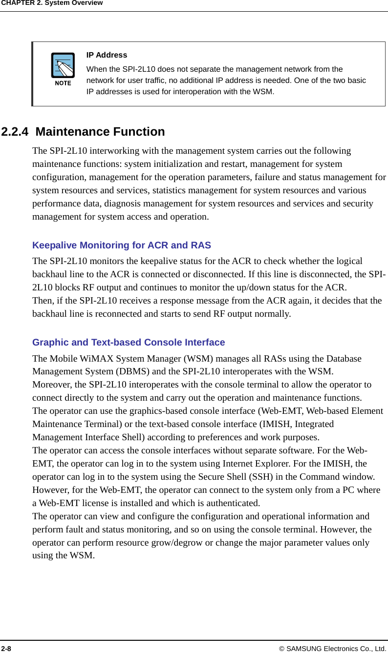 CHAPTER 2. System Overview 2-8 © SAMSUNG Electronics Co., Ltd.   IP Address   When the SPI-2L10 does not separate the management network from the network for user traffic, no additional IP address is needed. One of the two basic IP addresses is used for interoperation with the WSM.  2.2.4 Maintenance Function The SPI-2L10 interworking with the management system carries out the following maintenance functions: system initialization and restart, management for system configuration, management for the operation parameters, failure and status management for system resources and services, statistics management for system resources and various performance data, diagnosis management for system resources and services and security management for system access and operation.  Keepalive Monitoring for ACR and RAS The SPI-2L10 monitors the keepalive status for the ACR to check whether the logical backhaul line to the ACR is connected or disconnected. If this line is disconnected, the SPI-2L10 blocks RF output and continues to monitor the up/down status for the ACR. Then, if the SPI-2L10 receives a response message from the ACR again, it decides that the backhaul line is reconnected and starts to send RF output normally.  Graphic and Text-based Console Interface The Mobile WiMAX System Manager (WSM) manages all RASs using the Database Management System (DBMS) and the SPI-2L10 interoperates with the WSM. Moreover, the SPI-2L10 interoperates with the console terminal to allow the operator to connect directly to the system and carry out the operation and maintenance functions. The operator can use the graphics-based console interface (Web-EMT, Web-based Element Maintenance Terminal) or the text-based console interface (IMISH, Integrated Management Interface Shell) according to preferences and work purposes. The operator can access the console interfaces without separate software. For the Web-EMT, the operator can log in to the system using Internet Explorer. For the IMISH, the operator can log in to the system using the Secure Shell (SSH) in the Command window. However, for the Web-EMT, the operator can connect to the system only from a PC where a Web-EMT license is installed and which is authenticated. The operator can view and configure the configuration and operational information and perform fault and status monitoring, and so on using the console terminal. However, the operator can perform resource grow/degrow or change the major parameter values only using the WSM.  