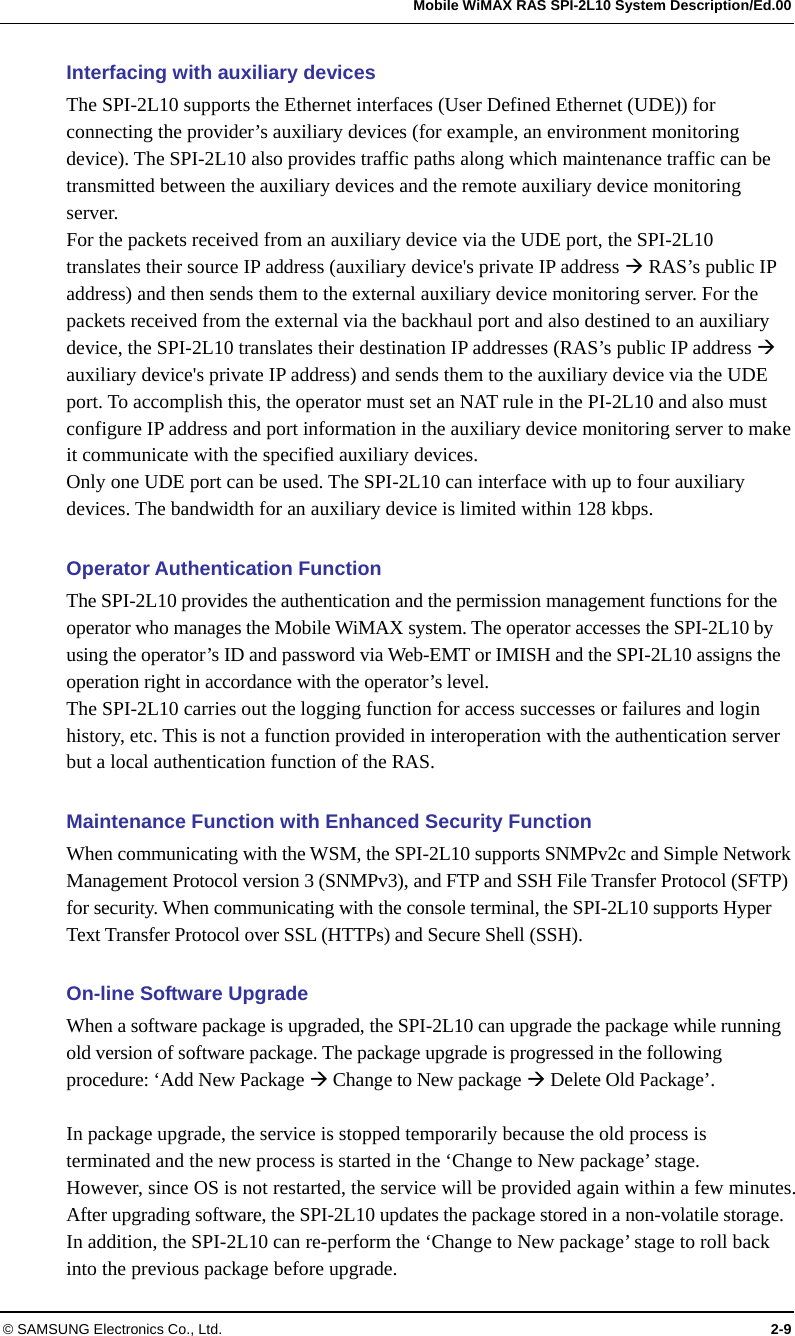   Mobile WiMAX RAS SPI-2L10 System Description/Ed.00 © SAMSUNG Electronics Co., Ltd.  2-9 Interfacing with auxiliary devices The SPI-2L10 supports the Ethernet interfaces (User Defined Ethernet (UDE)) for connecting the provider’s auxiliary devices (for example, an environment monitoring device). The SPI-2L10 also provides traffic paths along which maintenance traffic can be transmitted between the auxiliary devices and the remote auxiliary device monitoring server. For the packets received from an auxiliary device via the UDE port, the SPI-2L10 translates their source IP address (auxiliary device&apos;s private IP address  RAS’s public IP address) and then sends them to the external auxiliary device monitoring server. For the packets received from the external via the backhaul port and also destined to an auxiliary device, the SPI-2L10 translates their destination IP addresses (RAS’s public IP address  auxiliary device&apos;s private IP address) and sends them to the auxiliary device via the UDE port. To accomplish this, the operator must set an NAT rule in the PI-2L10 and also must configure IP address and port information in the auxiliary device monitoring server to make it communicate with the specified auxiliary devices. Only one UDE port can be used. The SPI-2L10 can interface with up to four auxiliary devices. The bandwidth for an auxiliary device is limited within 128 kbps.  Operator Authentication Function The SPI-2L10 provides the authentication and the permission management functions for the operator who manages the Mobile WiMAX system. The operator accesses the SPI-2L10 by using the operator’s ID and password via Web-EMT or IMISH and the SPI-2L10 assigns the operation right in accordance with the operator’s level. The SPI-2L10 carries out the logging function for access successes or failures and login history, etc. This is not a function provided in interoperation with the authentication server but a local authentication function of the RAS.  Maintenance Function with Enhanced Security Function When communicating with the WSM, the SPI-2L10 supports SNMPv2c and Simple Network Management Protocol version 3 (SNMPv3), and FTP and SSH File Transfer Protocol (SFTP) for security. When communicating with the console terminal, the SPI-2L10 supports Hyper Text Transfer Protocol over SSL (HTTPs) and Secure Shell (SSH).  On-line Software Upgrade When a software package is upgraded, the SPI-2L10 can upgrade the package while running old version of software package. The package upgrade is progressed in the following procedure: ‘Add New Package  Change to New package  Delete Old Package’.  In package upgrade, the service is stopped temporarily because the old process is terminated and the new process is started in the ‘Change to New package’ stage. However, since OS is not restarted, the service will be provided again within a few minutes. After upgrading software, the SPI-2L10 updates the package stored in a non-volatile storage. In addition, the SPI-2L10 can re-perform the ‘Change to New package’ stage to roll back into the previous package before upgrade. 