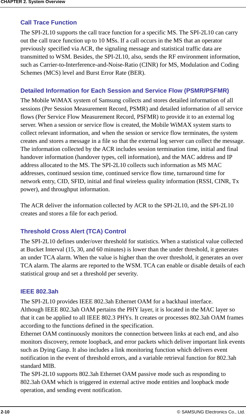 CHAPTER 2. System Overview 2-10 © SAMSUNG Electronics Co., Ltd. Call Trace Function The SPI-2L10 supports the call trace function for a specific MS. The SPI-2L10 can carry out the call trace function up to 10 MSs. If a call occurs in the MS that an operator previously specified via ACR, the signaling message and statistical traffic data are transmitted to WSM. Besides, the SPI-2L10, also, sends the RF environment information, such as Carrier-to-Interference-and-Noise-Ratio (CINR) for MS, Modulation and Coding Schemes (MCS) level and Burst Error Rate (BER).  Detailed Information for Each Session and Service Flow (PSMR/PSFMR) The Mobile WiMAX system of Samsung collects and stores detailed information of all sessions (Per Session Measurement Record, PSMR) and detailed information of all service flows (Per Service Flow Measurement Record, PSFMR) to provide it to an external log server. When a session or service flow is created, the Mobile WiMAX system starts to collect relevant information, and when the session or service flow terminates, the system creates and stores a message in a file so that the external log server can collect the message. The information collected by the ACR includes session termination time, initial and final handover information (handover types, cell information), and the MAC address and IP address allocated to the MS. The SPI-2L10 collects such information as MS MAC addresses, continued session time, continued service flow time, turnaround time for network entry, CID, SFID, initial and final wireless quality information (RSSI, CINR, Tx power), and throughput information.  The ACR deliver the information collected by ACR to the SPI-2L10, and the SPI-2L10 creates and stores a file for each period.  Threshold Cross Alert (TCA) Control The SPI-2L10 defines under/over threshold for statistics. When a statistical value collected at Bucket Interval (15, 30, and 60 minutes) is lower than the under threshold, it generates an under TCA alarm. When the value is higher than the over threshold, it generates an over TCA alarm. The alarms are reported to the WSM. TCA can enable or disable details of each statistical group and set a threshold per severity.  IEEE 802.3ah   The SPI-2L10 provides IEEE 802.3ah Ethernet OAM for a backhaul interface. Although IEEE 802.3ah OAM pertains the PHY layer, it is located in the MAC layer so that it can be applied to all IEEE 802.3 PHYs. It creates or processes 802.3ah OAM frames according to the functions defined in the specification. Ethernet OAM continuously monitors the connection between links at each end, and also monitors discovery, remote loopback, and error packets which deliver important link events such as Dying Gasp. It also includes a link monitoring function which delivers event notification in the event of threshold errors, and a variable retrieval function for 802.3ah standard MIB. The SPI-2L10 supports 802.3ah Ethernet OAM passive mode such as responding to 802.3ah OAM which is triggered in external active mode entities and loopback mode operation, and sending event notification. 
