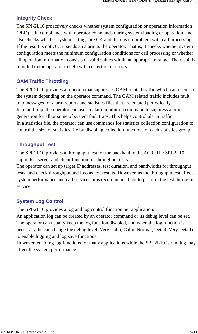   Mobile WiMAX RAS SPI-2L10 System Description/Ed.00 © SAMSUNG Electronics Co., Ltd.  2-11 Integrity Check The SPI-2L10 proactively checks whether system configuration or operation information (PLD) is in compliance with operator commands during system loading or operation, and also checks whether system settings are OK and there is no problem with call processing. If the result is not OK, it sends an alarm to the operator. That is, it checks whether system configuration meets the minimum configuration conditions for call processing or whether all operation information consists of valid values within an appropriate range. The result is reported to the operator to help with correction of errors.    OAM Traffic Throttling The SPI-2L10 provides a function that suppresses OAM related traffic which can occur in the system depending on the operator command. The OAM related traffic includes fault trap messages for alarm reports and statistics files that are created periodically. In a fault trap, the operator can use an alarm inhibition command to suppress alarm generation for all or some of system fault traps. This helps control alarm traffic. In a statistics file, the operator can use commands for statistics collection configuration to control the size of statistics file by disabling collection functions of each statistics group.  Throughput Test The SPI-2L10 provides a throughput test for the backhaul to the ACR. The SPI-2L10 supports a server and client function for throughput tests. The operator can set up target IP addresses, test duration, and bandwidths for throughput tests, and check throughput and loss as test results. However, as the throughput test affects system performance and call services, it is recommended not to perform the test during in-service.  System Log Control The SPI-2L10 provides a log and log control function per application. An application log can be created by an operator command or its debug level can be set. The operator can usually keep the log function disabled, and when the log function is necessary, he can change the debug level (Very Calm, Calm, Normal, Detail, Very Detail) to enable logging and log save functions. However, enabling log functions for many applications while the SPI-2L10 is running may affect the system performance.  