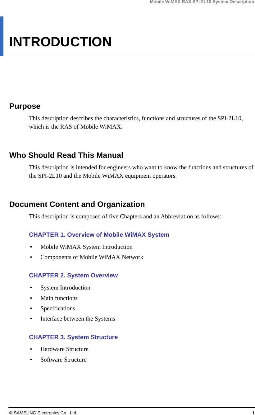 Mobile WiMAX RAS SPI-2L10 System Description © SAMSUNG Electronics Co., Ltd.  I INTRODUCTION      Purpose This description describes the characteristics, functions and structures of the SPI-2L10, which is the RAS of Mobile WiMAX.   Who Should Read This Manual This description is intended for engineers who want to know the functions and structures of the SPI-2L10 and the Mobile WiMAX equipment operators.   Document Content and Organization This description is composed of five Chapters and an Abbreviation as follows:  CHAPTER 1. Overview of Mobile WiMAX System  Mobile WiMAX System Introduction  Components of Mobile WiMAX Network  CHAPTER 2. System Overview  System Introduction  Main functions  Specifications  Interface between the Systems  CHAPTER 3. System Structure  Hardware Structure  Software Structure  