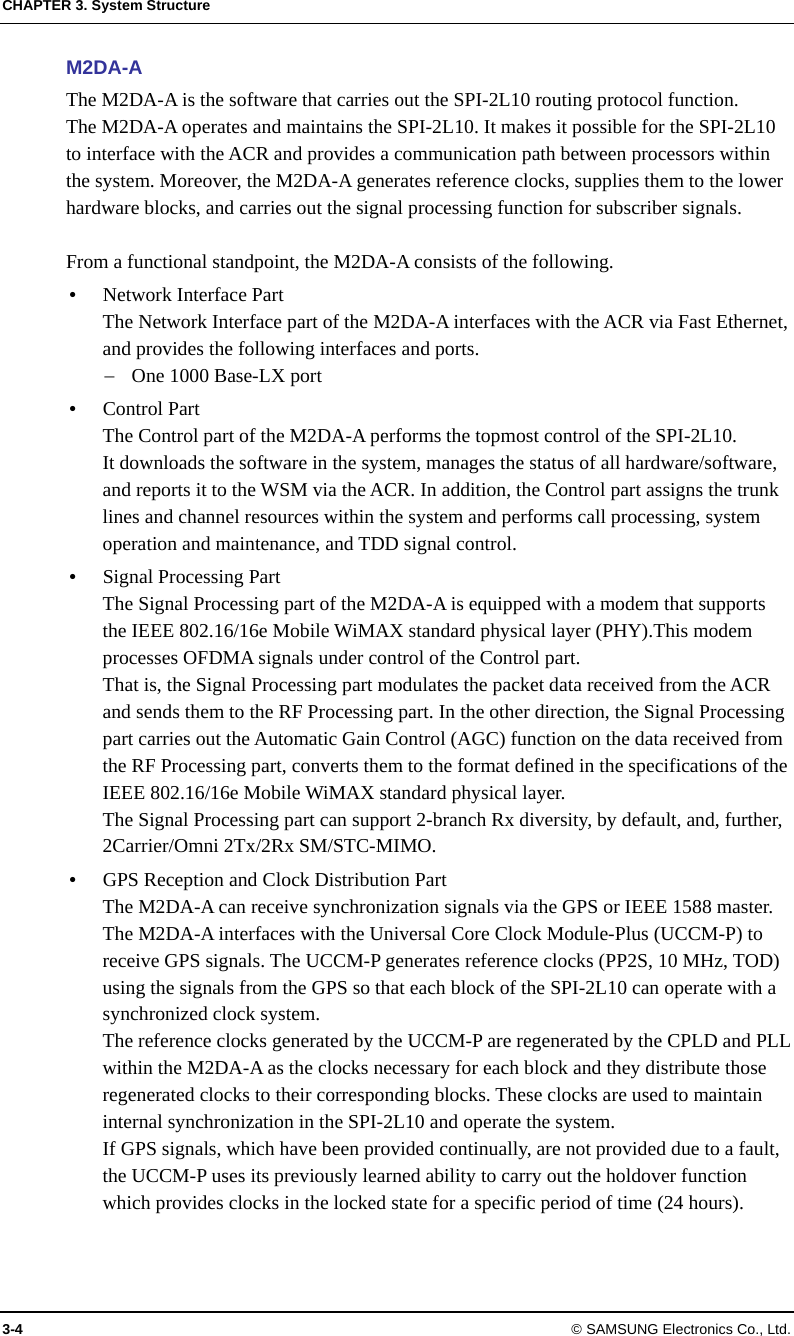 CHAPTER 3. System Structure 3-4 © SAMSUNG Electronics Co., Ltd. M2DA-A The M2DA-A is the software that carries out the SPI-2L10 routing protocol function. The M2DA-A operates and maintains the SPI-2L10. It makes it possible for the SPI-2L10 to interface with the ACR and provides a communication path between processors within the system. Moreover, the M2DA-A generates reference clocks, supplies them to the lower hardware blocks, and carries out the signal processing function for subscriber signals.  From a functional standpoint, the M2DA-A consists of the following.  Network Interface Part The Network Interface part of the M2DA-A interfaces with the ACR via Fast Ethernet, and provides the following interfaces and ports.  One 1000 Base-LX port  Control Part The Control part of the M2DA-A performs the topmost control of the SPI-2L10. It downloads the software in the system, manages the status of all hardware/software, and reports it to the WSM via the ACR. In addition, the Control part assigns the trunk lines and channel resources within the system and performs call processing, system operation and maintenance, and TDD signal control.  Signal Processing Part The Signal Processing part of the M2DA-A is equipped with a modem that supports the IEEE 802.16/16e Mobile WiMAX standard physical layer (PHY).This modem processes OFDMA signals under control of the Control part. That is, the Signal Processing part modulates the packet data received from the ACR and sends them to the RF Processing part. In the other direction, the Signal Processing part carries out the Automatic Gain Control (AGC) function on the data received from the RF Processing part, converts them to the format defined in the specifications of the IEEE 802.16/16e Mobile WiMAX standard physical layer. The Signal Processing part can support 2-branch Rx diversity, by default, and, further, 2Carrier/Omni 2Tx/2Rx SM/STC-MIMO.  GPS Reception and Clock Distribution Part The M2DA-A can receive synchronization signals via the GPS or IEEE 1588 master. The M2DA-A interfaces with the Universal Core Clock Module-Plus (UCCM-P) to receive GPS signals. The UCCM-P generates reference clocks (PP2S, 10 MHz, TOD) using the signals from the GPS so that each block of the SPI-2L10 can operate with a synchronized clock system. The reference clocks generated by the UCCM-P are regenerated by the CPLD and PLL within the M2DA-A as the clocks necessary for each block and they distribute those regenerated clocks to their corresponding blocks. These clocks are used to maintain internal synchronization in the SPI-2L10 and operate the system. If GPS signals, which have been provided continually, are not provided due to a fault, the UCCM-P uses its previously learned ability to carry out the holdover function which provides clocks in the locked state for a specific period of time (24 hours). 