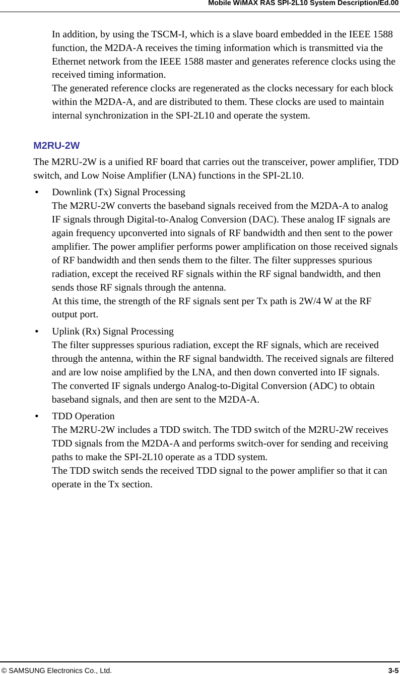   Mobile WiMAX RAS SPI-2L10 System Description/Ed.00 © SAMSUNG Electronics Co., Ltd.  3-5 In addition, by using the TSCM-I, which is a slave board embedded in the IEEE 1588 function, the M2DA-A receives the timing information which is transmitted via the Ethernet network from the IEEE 1588 master and generates reference clocks using the received timing information. The generated reference clocks are regenerated as the clocks necessary for each block within the M2DA-A, and are distributed to them. These clocks are used to maintain internal synchronization in the SPI-2L10 and operate the system.  M2RU-2W The M2RU-2W is a unified RF board that carries out the transceiver, power amplifier, TDD switch, and Low Noise Amplifier (LNA) functions in the SPI-2L10.  Downlink (Tx) Signal Processing The M2RU-2W converts the baseband signals received from the M2DA-A to analog IF signals through Digital-to-Analog Conversion (DAC). These analog IF signals are again frequency upconverted into signals of RF bandwidth and then sent to the power amplifier. The power amplifier performs power amplification on those received signals of RF bandwidth and then sends them to the filter. The filter suppresses spurious radiation, except the received RF signals within the RF signal bandwidth, and then sends those RF signals through the antenna. At this time, the strength of the RF signals sent per Tx path is 2W/4 W at the RF output port.  Uplink (Rx) Signal Processing The filter suppresses spurious radiation, except the RF signals, which are received through the antenna, within the RF signal bandwidth. The received signals are filtered and are low noise amplified by the LNA, and then down converted into IF signals. The converted IF signals undergo Analog-to-Digital Conversion (ADC) to obtain baseband signals, and then are sent to the M2DA-A.  TDD Operation The M2RU-2W includes a TDD switch. The TDD switch of the M2RU-2W receives TDD signals from the M2DA-A and performs switch-over for sending and receiving paths to make the SPI-2L10 operate as a TDD system. The TDD switch sends the received TDD signal to the power amplifier so that it can operate in the Tx section. 