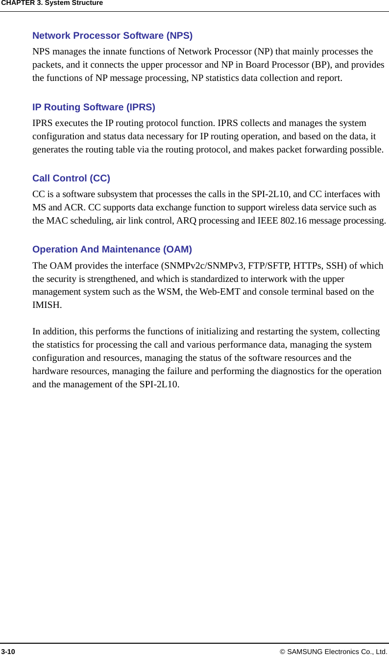 CHAPTER 3. System Structure 3-10 © SAMSUNG Electronics Co., Ltd. Network Processor Software (NPS) NPS manages the innate functions of Network Processor (NP) that mainly processes the packets, and it connects the upper processor and NP in Board Processor (BP), and provides the functions of NP message processing, NP statistics data collection and report.  IP Routing Software (IPRS) IPRS executes the IP routing protocol function. IPRS collects and manages the system configuration and status data necessary for IP routing operation, and based on the data, it generates the routing table via the routing protocol, and makes packet forwarding possible.  Call Control (CC) CC is a software subsystem that processes the calls in the SPI-2L10, and CC interfaces with MS and ACR. CC supports data exchange function to support wireless data service such as the MAC scheduling, air link control, ARQ processing and IEEE 802.16 message processing.  Operation And Maintenance (OAM) The OAM provides the interface (SNMPv2c/SNMPv3, FTP/SFTP, HTTPs, SSH) of which the security is strengthened, and which is standardized to interwork with the upper management system such as the WSM, the Web-EMT and console terminal based on the IMISH.  In addition, this performs the functions of initializing and restarting the system, collecting the statistics for processing the call and various performance data, managing the system configuration and resources, managing the status of the software resources and the hardware resources, managing the failure and performing the diagnostics for the operation and the management of the SPI-2L10.  