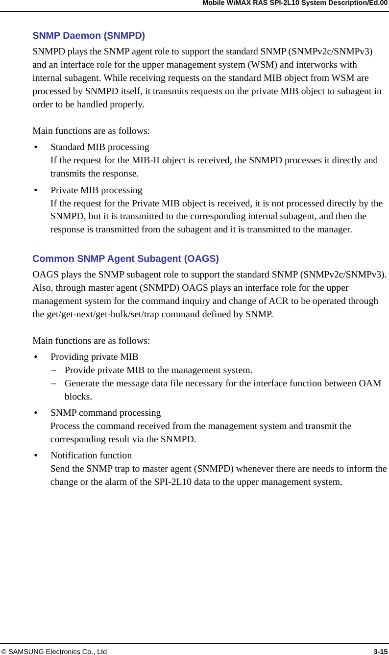   Mobile WiMAX RAS SPI-2L10 System Description/Ed.00 © SAMSUNG Electronics Co., Ltd.  3-15 SNMP Daemon (SNMPD) SNMPD plays the SNMP agent role to support the standard SNMP (SNMPv2c/SNMPv3) and an interface role for the upper management system (WSM) and interworks with internal subagent. While receiving requests on the standard MIB object from WSM are processed by SNMPD itself, it transmits requests on the private MIB object to subagent in order to be handled properly.  Main functions are as follows:  Standard MIB processing If the request for the MIB-II object is received, the SNMPD processes it directly and transmits the response.  Private MIB processing If the request for the Private MIB object is received, it is not processed directly by the SNMPD, but it is transmitted to the corresponding internal subagent, and then the response is transmitted from the subagent and it is transmitted to the manager.  Common SNMP Agent Subagent (OAGS) OAGS plays the SNMP subagent role to support the standard SNMP (SNMPv2c/SNMPv3). Also, through master agent (SNMPD) OAGS plays an interface role for the upper management system for the command inquiry and change of ACR to be operated through the get/get-next/get-bulk/set/trap command defined by SNMP.  Main functions are as follows:  Providing private MIB  Provide private MIB to the management system.  Generate the message data file necessary for the interface function between OAM blocks.  SNMP command processing Process the command received from the management system and transmit the corresponding result via the SNMPD.  Notification function Send the SNMP trap to master agent (SNMPD) whenever there are needs to inform the change or the alarm of the SPI-2L10 data to the upper management system.  