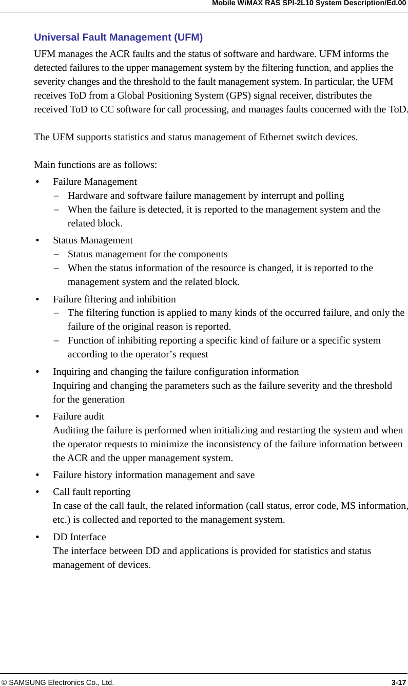   Mobile WiMAX RAS SPI-2L10 System Description/Ed.00 © SAMSUNG Electronics Co., Ltd.  3-17 Universal Fault Management (UFM) UFM manages the ACR faults and the status of software and hardware. UFM informs the detected failures to the upper management system by the filtering function, and applies the severity changes and the threshold to the fault management system. In particular, the UFM receives ToD from a Global Positioning System (GPS) signal receiver, distributes the received ToD to CC software for call processing, and manages faults concerned with the ToD.  The UFM supports statistics and status management of Ethernet switch devices.  Main functions are as follows:  Failure Management  Hardware and software failure management by interrupt and polling  When the failure is detected, it is reported to the management system and the related block.  Status Management  Status management for the components  When the status information of the resource is changed, it is reported to the management system and the related block.  Failure filtering and inhibition  The filtering function is applied to many kinds of the occurred failure, and only the failure of the original reason is reported.  Function of inhibiting reporting a specific kind of failure or a specific system according to the operator’s request  Inquiring and changing the failure configuration information Inquiring and changing the parameters such as the failure severity and the threshold for the generation  Failure audit Auditing the failure is performed when initializing and restarting the system and when the operator requests to minimize the inconsistency of the failure information between the ACR and the upper management system.  Failure history information management and save  Call fault reporting In case of the call fault, the related information (call status, error code, MS information, etc.) is collected and reported to the management system.  DD Interface The interface between DD and applications is provided for statistics and status management of devices.  