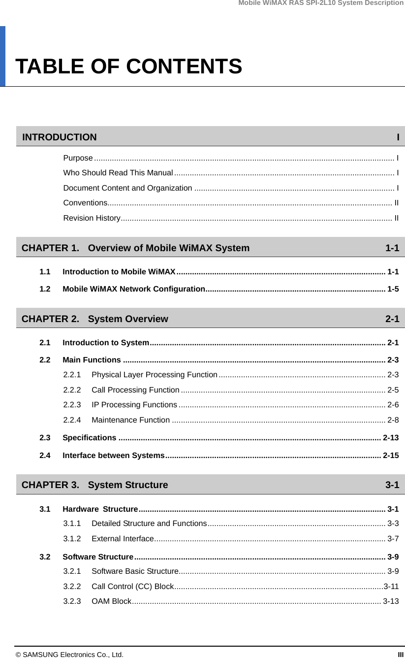 Mobile WiMAX RAS SPI-2L10 System Description © SAMSUNG Electronics Co., Ltd.  III TABLE OF CONTENTS   INTRODUCTION I Purpose....................................................................................................................................... I Who Should Read This Manual................................................................................................... I Document Content and Organization .......................................................................................... I Conventions................................................................................................................................ II Revision History.......................................................................................................................... II CHAPTER 1. Overview of Mobile WiMAX System  1-1 1.1 Introduction to Mobile WiMAX.............................................................................................. 1-1 1.2 Mobile WiMAX Network Configuration................................................................................. 1-5 CHAPTER 2. System Overview  2-1 2.1 Introduction to System..........................................................................................................2-1 2.2 Main Functions ...................................................................................................................... 2-3 2.2.1 Physical Layer Processing Function........................................................................... 2-3 2.2.2 Call Processing Function............................................................................................ 2-5 2.2.3 IP Processing Functions ............................................................................................. 2-6 2.2.4 Maintenance Function ................................................................................................ 2-8 2.3 Specifications ...................................................................................................................... 2-13 2.4 Interface between Systems................................................................................................. 2-15 CHAPTER 3. System Structure  3-1 3.1 Hardware Structure............................................................................................................... 3-1 3.1.1 Detailed Structure and Functions................................................................................ 3-3 3.1.2 External Interface........................................................................................................ 3-7 3.2 Software Structure................................................................................................................. 3-9 3.2.1 Software Basic Structure............................................................................................. 3-9 3.2.2 Call Control (CC) Block..............................................................................................3-11 3.2.3 OAM Block................................................................................................................ 3-13 
