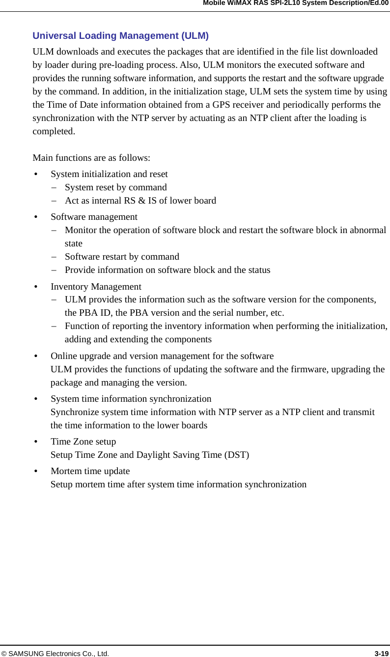   Mobile WiMAX RAS SPI-2L10 System Description/Ed.00 © SAMSUNG Electronics Co., Ltd.  3-19 Universal Loading Management (ULM) ULM downloads and executes the packages that are identified in the file list downloaded by loader during pre-loading process. Also, ULM monitors the executed software and provides the running software information, and supports the restart and the software upgrade by the command. In addition, in the initialization stage, ULM sets the system time by using the Time of Date information obtained from a GPS receiver and periodically performs the synchronization with the NTP server by actuating as an NTP client after the loading is completed.  Main functions are as follows:  System initialization and reset  System reset by command  Act as internal RS &amp; IS of lower board  Software management  Monitor the operation of software block and restart the software block in abnormal state  Software restart by command  Provide information on software block and the status  Inventory Management  ULM provides the information such as the software version for the components, the PBA ID, the PBA version and the serial number, etc.  Function of reporting the inventory information when performing the initialization, adding and extending the components  Online upgrade and version management for the software ULM provides the functions of updating the software and the firmware, upgrading the package and managing the version.  System time information synchronization Synchronize system time information with NTP server as a NTP client and transmit the time information to the lower boards  Time Zone setup Setup Time Zone and Daylight Saving Time (DST)  Mortem time update Setup mortem time after system time information synchronization  