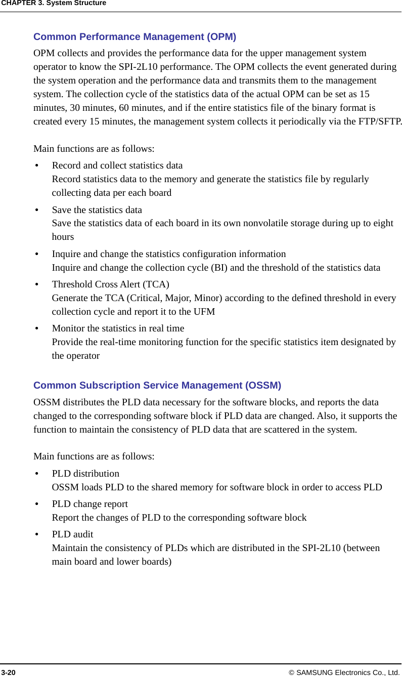 CHAPTER 3. System Structure 3-20 © SAMSUNG Electronics Co., Ltd. Common Performance Management (OPM) OPM collects and provides the performance data for the upper management system operator to know the SPI-2L10 performance. The OPM collects the event generated during the system operation and the performance data and transmits them to the management system. The collection cycle of the statistics data of the actual OPM can be set as 15 minutes, 30 minutes, 60 minutes, and if the entire statistics file of the binary format is created every 15 minutes, the management system collects it periodically via the FTP/SFTP.  Main functions are as follows:  Record and collect statistics data Record statistics data to the memory and generate the statistics file by regularly collecting data per each board  Save the statistics data Save the statistics data of each board in its own nonvolatile storage during up to eight hours  Inquire and change the statistics configuration information Inquire and change the collection cycle (BI) and the threshold of the statistics data  Threshold Cross Alert (TCA) Generate the TCA (Critical, Major, Minor) according to the defined threshold in every collection cycle and report it to the UFM  Monitor the statistics in real time Provide the real-time monitoring function for the specific statistics item designated by the operator  Common Subscription Service Management (OSSM) OSSM distributes the PLD data necessary for the software blocks, and reports the data changed to the corresponding software block if PLD data are changed. Also, it supports the function to maintain the consistency of PLD data that are scattered in the system.  Main functions are as follows:  PLD distribution OSSM loads PLD to the shared memory for software block in order to access PLD  PLD change report Report the changes of PLD to the corresponding software block  PLD audit Maintain the consistency of PLDs which are distributed in the SPI-2L10 (between main board and lower boards)  