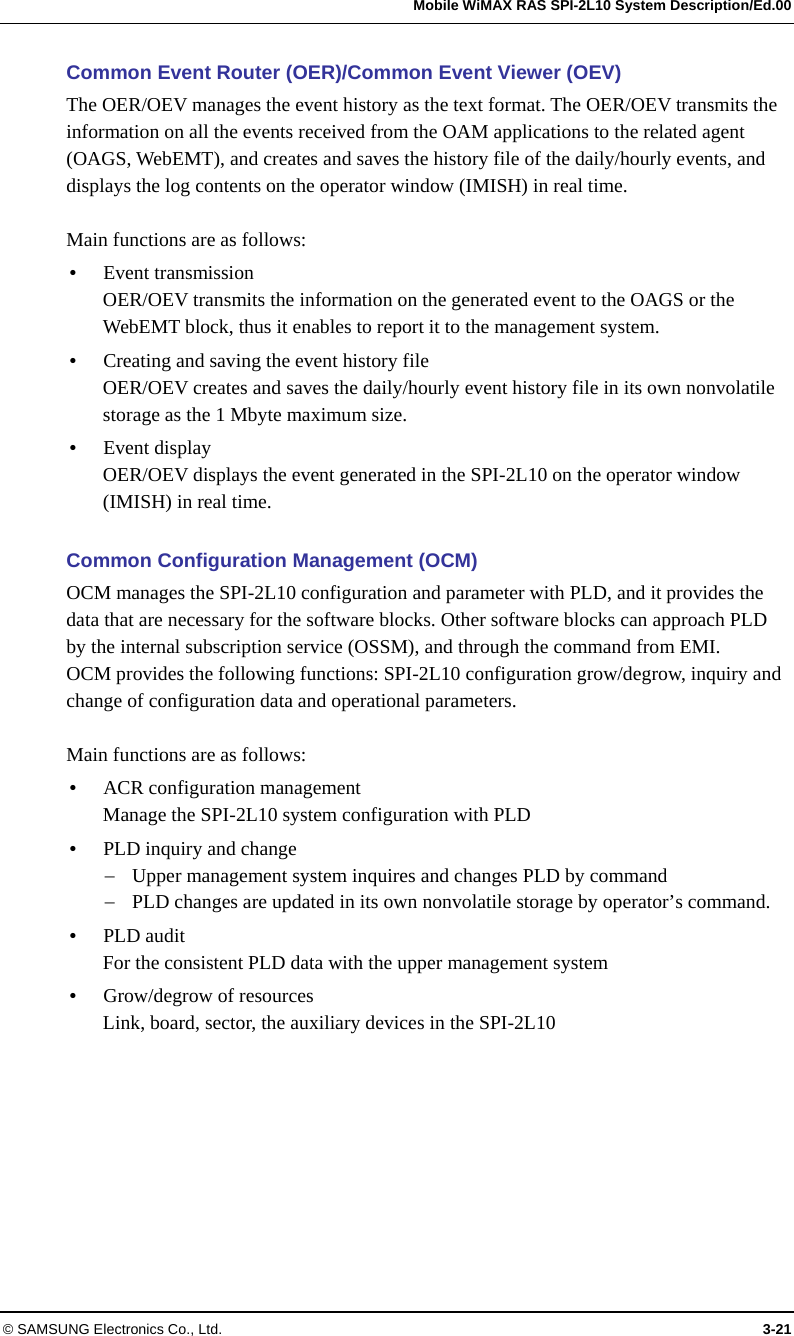   Mobile WiMAX RAS SPI-2L10 System Description/Ed.00 © SAMSUNG Electronics Co., Ltd.  3-21 Common Event Router (OER)/Common Event Viewer (OEV) The OER/OEV manages the event history as the text format. The OER/OEV transmits the information on all the events received from the OAM applications to the related agent (OAGS, WebEMT), and creates and saves the history file of the daily/hourly events, and displays the log contents on the operator window (IMISH) in real time.  Main functions are as follows:  Event transmission OER/OEV transmits the information on the generated event to the OAGS or the WebEMT block, thus it enables to report it to the management system.  Creating and saving the event history file OER/OEV creates and saves the daily/hourly event history file in its own nonvolatile storage as the 1 Mbyte maximum size.  Event display OER/OEV displays the event generated in the SPI-2L10 on the operator window (IMISH) in real time.  Common Configuration Management (OCM) OCM manages the SPI-2L10 configuration and parameter with PLD, and it provides the data that are necessary for the software blocks. Other software blocks can approach PLD by the internal subscription service (OSSM), and through the command from EMI.   OCM provides the following functions: SPI-2L10 configuration grow/degrow, inquiry and change of configuration data and operational parameters.  Main functions are as follows:  ACR configuration management Manage the SPI-2L10 system configuration with PLD  PLD inquiry and change  Upper management system inquires and changes PLD by command  PLD changes are updated in its own nonvolatile storage by operator’s command.  PLD audit For the consistent PLD data with the upper management system  Grow/degrow of resources Link, board, sector, the auxiliary devices in the SPI-2L10  