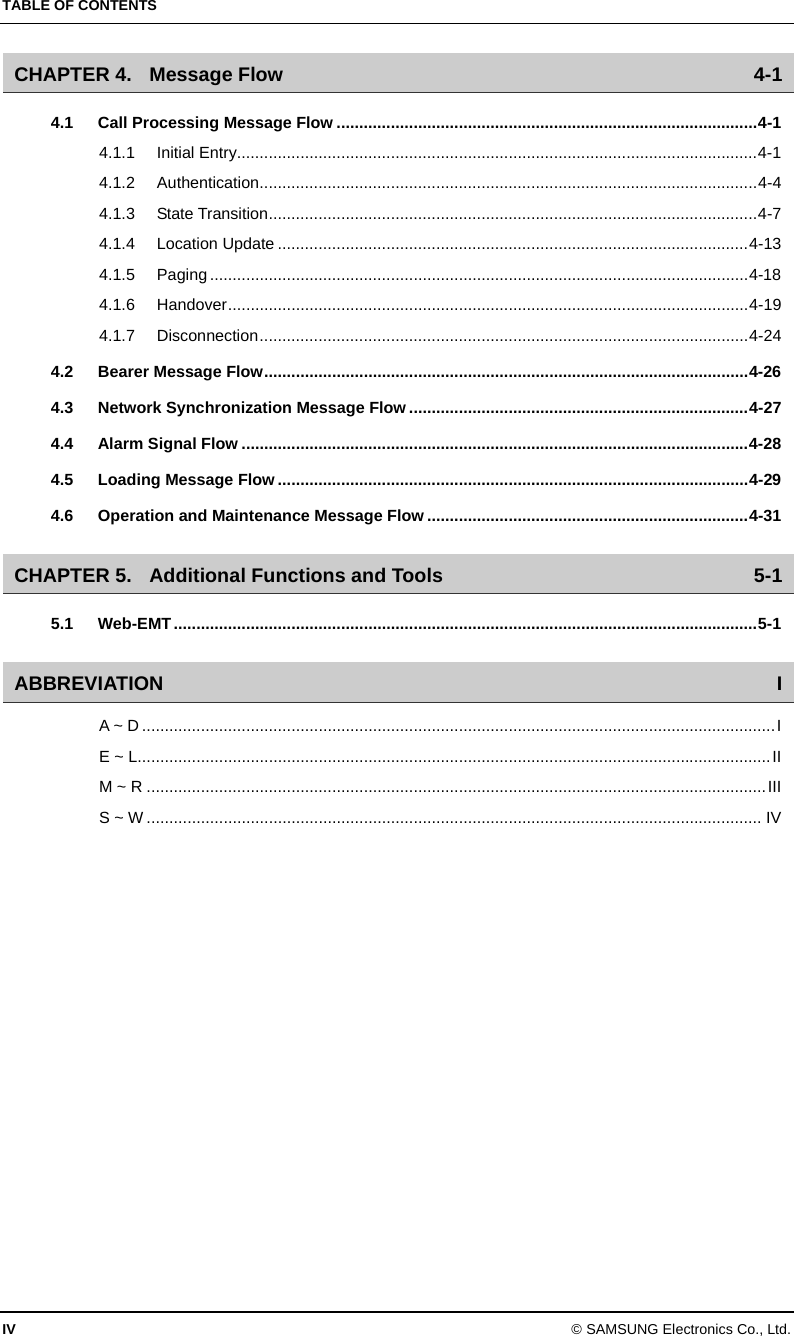 TABLE OF CONTENTS IV © SAMSUNG Electronics Co., Ltd. CHAPTER 4. Message Flow  4-1 4.1 Call Processing Message Flow .............................................................................................4-1 4.1.1 Initial Entry...................................................................................................................4-1 4.1.2 Authentication..............................................................................................................4-4 4.1.3 State Transition............................................................................................................4-7 4.1.4 Location Update ........................................................................................................4-13 4.1.5 Paging .......................................................................................................................4-18 4.1.6 Handover...................................................................................................................4-19 4.1.7 Disconnection............................................................................................................4-24 4.2 Bearer Message Flow...........................................................................................................4-26 4.3 Network Synchronization Message Flow ...........................................................................4-27 4.4 Alarm Signal Flow ................................................................................................................4-28 4.5 Loading Message Flow ........................................................................................................4-29 4.6 Operation and Maintenance Message Flow .......................................................................4-31 CHAPTER 5. Additional Functions and Tools  5-1 5.1 Web-EMT.................................................................................................................................5-1 ABBREVIATION I A ~ D ............................................................................................................................................I E ~ L............................................................................................................................................II M ~ R .........................................................................................................................................III S ~ W ........................................................................................................................................ IV  