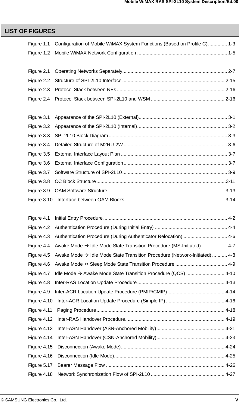   Mobile WiMAX RAS SPI-2L10 System Description/Ed.00 © SAMSUNG Electronics Co., Ltd.  V  LIST OF FIGURES Figure 1.1    Configuration of Mobile WiMAX System Functions (Based on Profile C).............. 1-3 Figure 1.2    Mobile WiMAX Network Configuration .................................................................. 1-5  Figure 2.1    Operating Networks Separately............................................................................. 2-7 Figure 2.2    Structure of SPI-2L10 Interface........................................................................... 2-15 Figure 2.3    Protocol Stack between NEs............................................................................... 2-16 Figure 2.4    Protocol Stack between SPI-2L10 and WSM ...................................................... 2-16  Figure 3.1    Appearance of the SPI-2L10 (External)................................................................. 3-1 Figure 3.2    Appearance of the SPI-2L10 (Internal).................................................................. 3-2 Figure 3.3    SPI-2L10 Block Diagram....................................................................................... 3-3 Figure 3.4    Detailed Structure of M2RU-2W ............................................................................ 3-6 Figure 3.5    External Interface Layout Plan .............................................................................. 3-7 Figure 3.6    External Interface Configuration............................................................................ 3-7 Figure 3.7    Software Structure of SPI-2L10............................................................................. 3-9 Figure 3.8    CC Block Structure...............................................................................................3-11 Figure 3.9    OAM Software Structure...................................................................................... 3-13 Figure 3.10  Interface between OAM Blocks ......................................................................... 3-14  Figure 4.1    Initial Entry Procedure........................................................................................... 4-2 Figure 4.2    Authentication Procedure (During Initial Entry) ..................................................... 4-4 Figure 4.3    Authentication Procedure (During Authenticator Relocation) ................................ 4-6 Figure 4.4    Awake Mode  Idle Mode State Transition Procedure (MS-Initiated)................... 4-7 Figure 4.5    Awake Mode  Idle Mode State Transition Procedure (Network-Initiated) ........... 4-8 Figure 4.6    Awake Mode  Sleep Mode State Transition Procedure ...................................... 4-9 Figure 4.7    Idle Mode  Awake Mode State Transition Procedure (QCS) ............................ 4-10 Figure 4.8    Inter-RAS Location Update Procedure................................................................ 4-13 Figure 4.9    Inter-ACR Location Update Procedure (PMIP/CMIP).......................................... 4-14 Figure 4.10    Inter-ACR Location Update Procedure (Simple IP) ........................................... 4-16 Figure 4.11    Paging Procedure.............................................................................................. 4-18 Figure 4.12  Inter-RAS Handover Procedure......................................................................... 4-19 Figure 4.13    Inter-ASN Handover (ASN-Anchored Mobility).................................................. 4-21 Figure 4.14    Inter-ASN Handover (CSN-Anchored Mobility).................................................. 4-23 Figure 4.15    Disconnection (Awake Mode)............................................................................ 4-24 Figure 4.16    Disconnection (Idle Mode)................................................................................. 4-25 Figure 5.17    Bearer Message Flow ....................................................................................... 4-26 Figure 4.18    Network Synchronization Flow of SPI-2L10 ...................................................... 4-27 