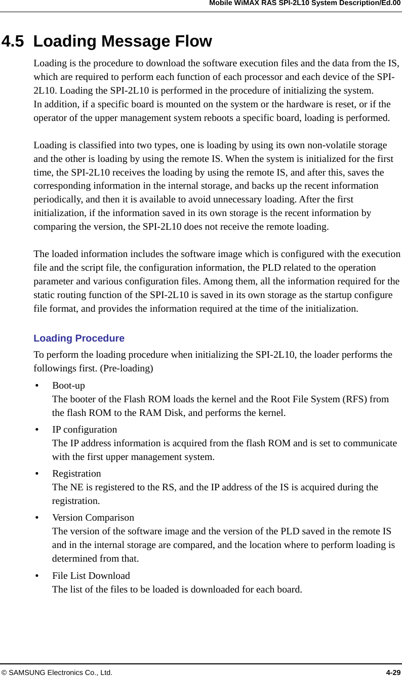   Mobile WiMAX RAS SPI-2L10 System Description/Ed.00 © SAMSUNG Electronics Co., Ltd.  4-29 4.5  Loading Message Flow Loading is the procedure to download the software execution files and the data from the IS, which are required to perform each function of each processor and each device of the SPI-2L10. Loading the SPI-2L10 is performed in the procedure of initializing the system. In addition, if a specific board is mounted on the system or the hardware is reset, or if the operator of the upper management system reboots a specific board, loading is performed.  Loading is classified into two types, one is loading by using its own non-volatile storage and the other is loading by using the remote IS. When the system is initialized for the first time, the SPI-2L10 receives the loading by using the remote IS, and after this, saves the corresponding information in the internal storage, and backs up the recent information periodically, and then it is available to avoid unnecessary loading. After the first initialization, if the information saved in its own storage is the recent information by comparing the version, the SPI-2L10 does not receive the remote loading.  The loaded information includes the software image which is configured with the execution file and the script file, the configuration information, the PLD related to the operation parameter and various configuration files. Among them, all the information required for the static routing function of the SPI-2L10 is saved in its own storage as the startup configure file format, and provides the information required at the time of the initialization.  Loading Procedure To perform the loading procedure when initializing the SPI-2L10, the loader performs the followings first. (Pre-loading)  Boot-up The booter of the Flash ROM loads the kernel and the Root File System (RFS) from the flash ROM to the RAM Disk, and performs the kernel.  IP configuration The IP address information is acquired from the flash ROM and is set to communicate with the first upper management system.  Registration The NE is registered to the RS, and the IP address of the IS is acquired during the registration.  Version Comparison The version of the software image and the version of the PLD saved in the remote IS and in the internal storage are compared, and the location where to perform loading is determined from that.  File List Download The list of the files to be loaded is downloaded for each board. 