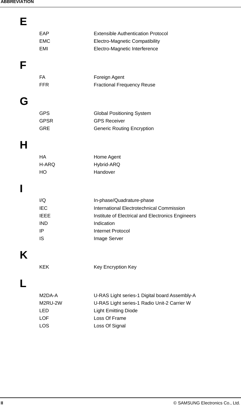 ABBREVIATION II © SAMSUNG Electronics Co., Ltd. E EAP Extensible Authentication Protocol EMC Electro-Magnetic Compatibility EMI Electro-Magnetic Interference  F FA Foreign Agent FFR Fractional Frequency Reuse  G GPS  Global Positioning System GPSR GPS Receiver GRE  Generic Routing Encryption  H HA Home Agent H-ARQ Hybrid-ARQ HO Handover  I I/Q In-phase/Quadrature-phase IEC International Electrotechnical Commission IEEE  Institute of Electrical and Electronics Engineers IND Indication IP Internet Protocol IS Image Server  K KEK  Key Encryption Key  L M2DA-A  U-RAS Light series-1 Digital board Assembly-A M2RU-2W  U-RAS Light series-1 Radio Unit-2 Carrier W LED Light Emitting Diode LOF  Loss Of Frame LOS  Loss Of Signal 