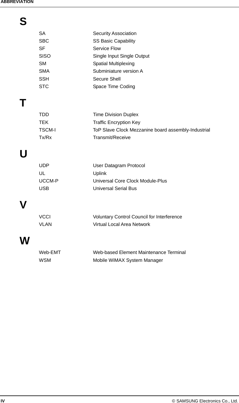 ABBREVIATION IV © SAMSUNG Electronics Co., Ltd. S SA Security Association SBC SS Basic Capability SF Service Flow SISO  Single Input Single Output SM Spatial Multiplexing SMA Subminiature version A SSH Secure Shell STC Space Time Coding  T TDD Time Division Duplex TEK Traffic Encryption Key TSCM-I  ToP Slave Clock Mezzanine board assembly-Industrial Tx/Rx Transmit/Receive  U UDP  User Datagram Protocol UL Uplink UCCM-P  Universal Core Clock Module-Plus USB  Universal Serial Bus  V VCCI  Voluntary Control Council for Interference VLAN Virtual Local Area Network  W Web-EMT  Web-based Element Maintenance Terminal WSM  Mobile WiMAX System Manager  