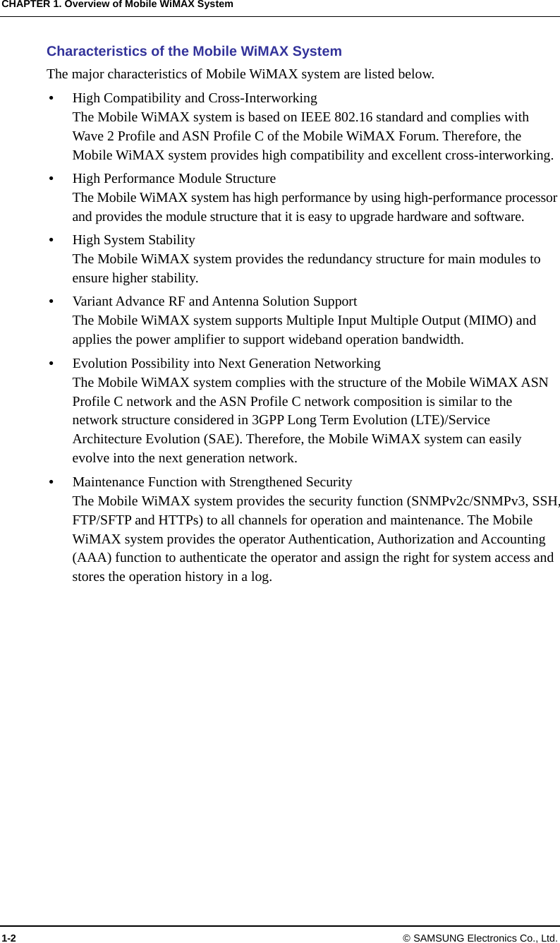 CHAPTER 1. Overview of Mobile WiMAX System 1-2 © SAMSUNG Electronics Co., Ltd. Characteristics of the Mobile WiMAX System The major characteristics of Mobile WiMAX system are listed below. y High Compatibility and Cross-Interworking The Mobile WiMAX system is based on IEEE 802.16 standard and complies with Wave 2 Profile and ASN Profile C of the Mobile WiMAX Forum. Therefore, the Mobile WiMAX system provides high compatibility and excellent cross-interworking. y High Performance Module Structure The Mobile WiMAX system has high performance by using high-performance processor and provides the module structure that it is easy to upgrade hardware and software. y High System Stability The Mobile WiMAX system provides the redundancy structure for main modules to ensure higher stability. y Variant Advance RF and Antenna Solution Support The Mobile WiMAX system supports Multiple Input Multiple Output (MIMO) and applies the power amplifier to support wideband operation bandwidth. y Evolution Possibility into Next Generation Networking The Mobile WiMAX system complies with the structure of the Mobile WiMAX ASN Profile C network and the ASN Profile C network composition is similar to the network structure considered in 3GPP Long Term Evolution (LTE)/Service Architecture Evolution (SAE). Therefore, the Mobile WiMAX system can easily evolve into the next generation network. y Maintenance Function with Strengthened Security The Mobile WiMAX system provides the security function (SNMPv2c/SNMPv3, SSH, FTP/SFTP and HTTPs) to all channels for operation and maintenance. The Mobile WiMAX system provides the operator Authentication, Authorization and Accounting (AAA) function to authenticate the operator and assign the right for system access and stores the operation history in a log.  