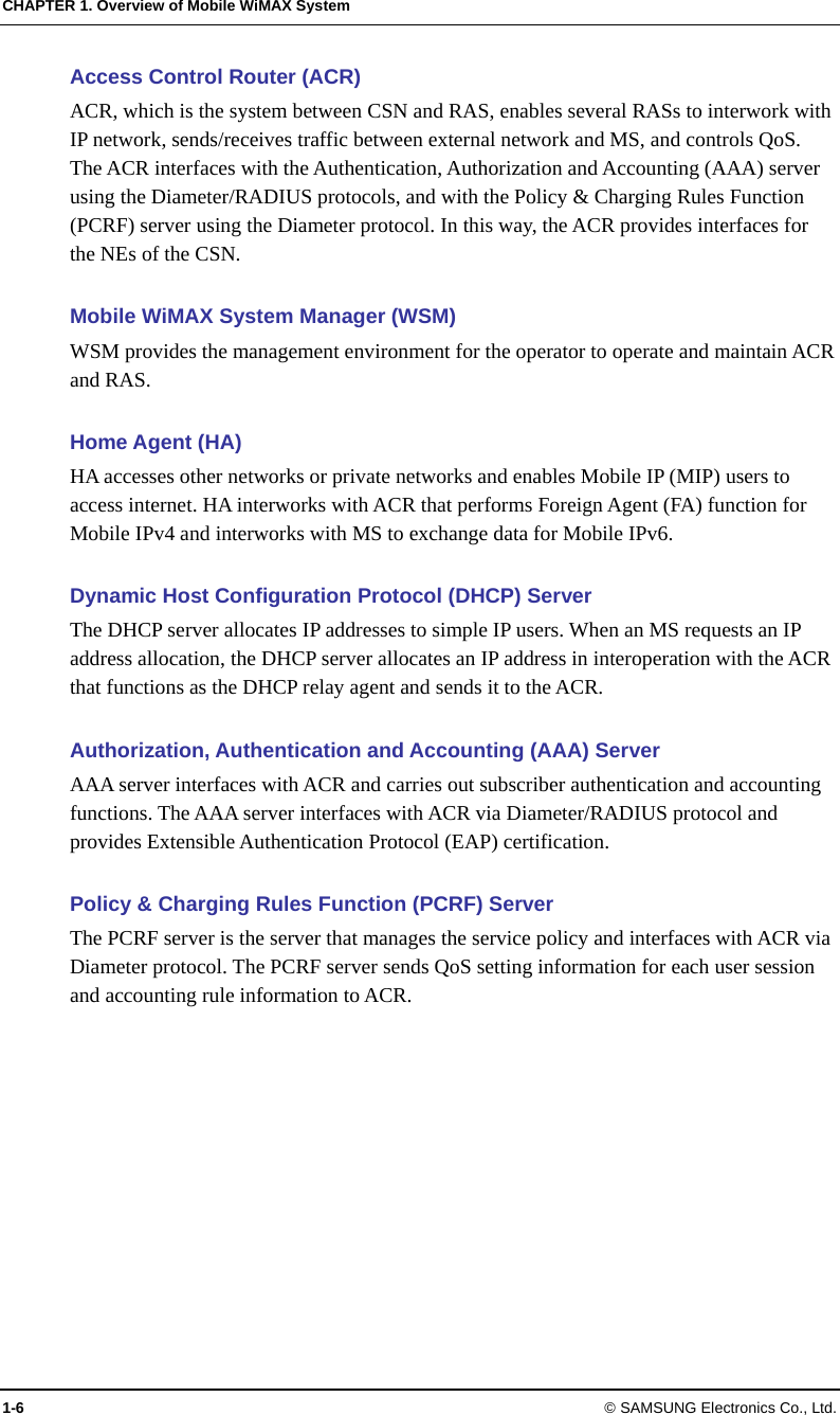 CHAPTER 1. Overview of Mobile WiMAX System 1-6 © SAMSUNG Electronics Co., Ltd. Access Control Router (ACR) ACR, which is the system between CSN and RAS, enables several RASs to interwork with IP network, sends/receives traffic between external network and MS, and controls QoS. The ACR interfaces with the Authentication, Authorization and Accounting (AAA) server using the Diameter/RADIUS protocols, and with the Policy &amp; Charging Rules Function (PCRF) server using the Diameter protocol. In this way, the ACR provides interfaces for the NEs of the CSN.  Mobile WiMAX System Manager (WSM) WSM provides the management environment for the operator to operate and maintain ACR and RAS.  Home Agent (HA) HA accesses other networks or private networks and enables Mobile IP (MIP) users to access internet. HA interworks with ACR that performs Foreign Agent (FA) function for Mobile IPv4 and interworks with MS to exchange data for Mobile IPv6.  Dynamic Host Configuration Protocol (DHCP) Server The DHCP server allocates IP addresses to simple IP users. When an MS requests an IP address allocation, the DHCP server allocates an IP address in interoperation with the ACR that functions as the DHCP relay agent and sends it to the ACR.  Authorization, Authentication and Accounting (AAA) Server AAA server interfaces with ACR and carries out subscriber authentication and accounting functions. The AAA server interfaces with ACR via Diameter/RADIUS protocol and provides Extensible Authentication Protocol (EAP) certification.  Policy &amp; Charging Rules Function (PCRF) Server The PCRF server is the server that manages the service policy and interfaces with ACR via Diameter protocol. The PCRF server sends QoS setting information for each user session and accounting rule information to ACR. 