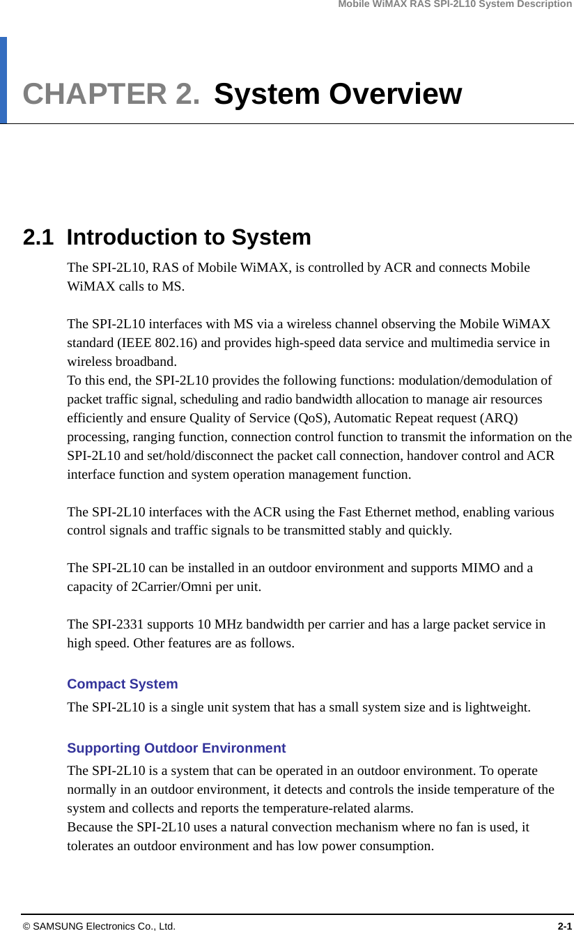 Mobile WiMAX RAS SPI-2L10 System Description © SAMSUNG Electronics Co., Ltd.  2-1 CHAPTER 2.  System Overview      2.1  Introduction to System The SPI-2L10, RAS of Mobile WiMAX, is controlled by ACR and connects Mobile WiMAX calls to MS.  The SPI-2L10 interfaces with MS via a wireless channel observing the Mobile WiMAX standard (IEEE 802.16) and provides high-speed data service and multimedia service in wireless broadband. To this end, the SPI-2L10 provides the following functions: modulation/demodulation of packet traffic signal, scheduling and radio bandwidth allocation to manage air resources efficiently and ensure Quality of Service (QoS), Automatic Repeat request (ARQ) processing, ranging function, connection control function to transmit the information on the SPI-2L10 and set/hold/disconnect the packet call connection, handover control and ACR interface function and system operation management function.  The SPI-2L10 interfaces with the ACR using the Fast Ethernet method, enabling various control signals and traffic signals to be transmitted stably and quickly.  The SPI-2L10 can be installed in an outdoor environment and supports MIMO and a capacity of 2Carrier/Omni per unit.  The SPI-2331 supports 10 MHz bandwidth per carrier and has a large packet service in high speed. Other features are as follows.  Compact System The SPI-2L10 is a single unit system that has a small system size and is lightweight.  Supporting Outdoor Environment The SPI-2L10 is a system that can be operated in an outdoor environment. To operate normally in an outdoor environment, it detects and controls the inside temperature of the system and collects and reports the temperature-related alarms. Because the SPI-2L10 uses a natural convection mechanism where no fan is used, it tolerates an outdoor environment and has low power consumption.  