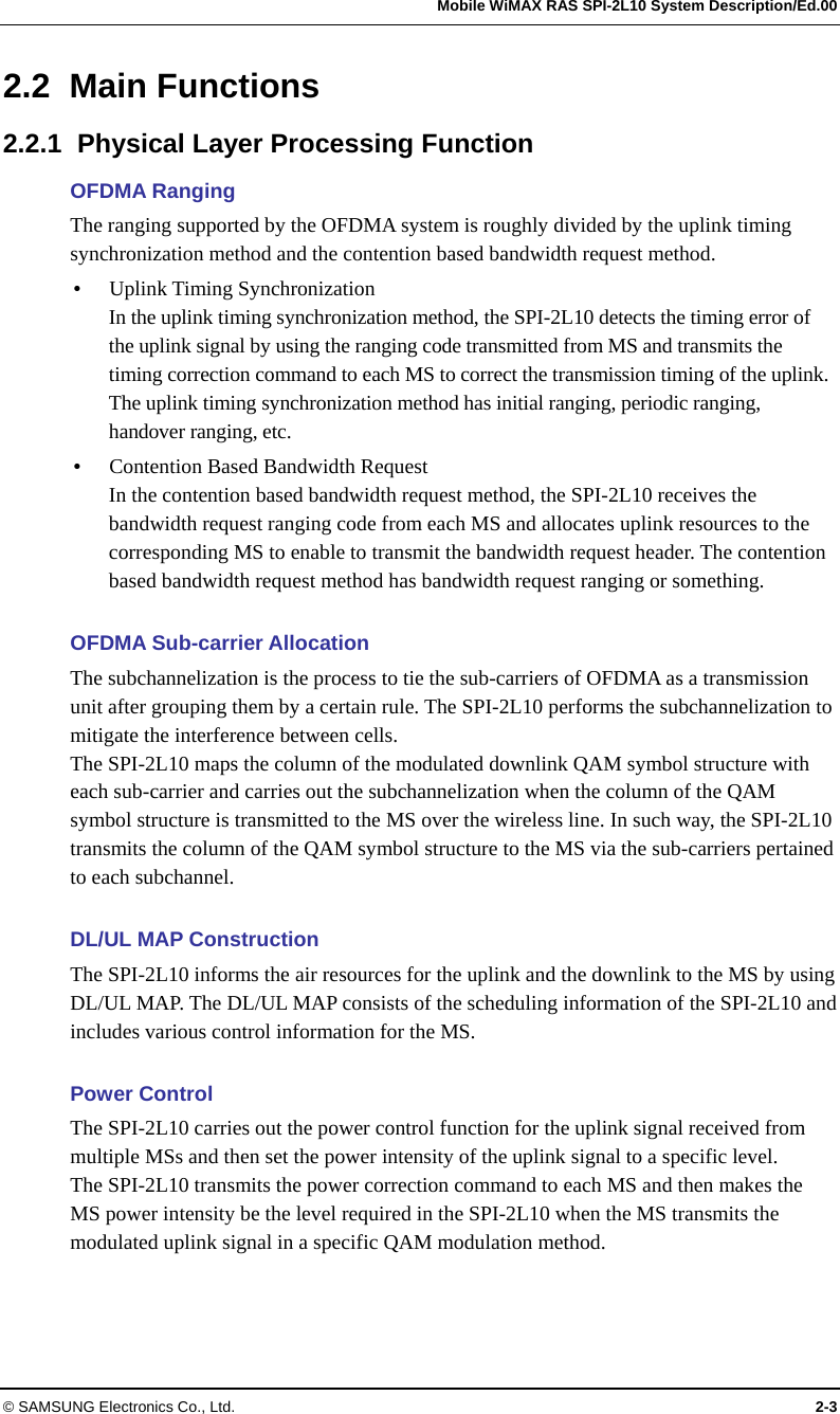   Mobile WiMAX RAS SPI-2L10 System Description/Ed.00 © SAMSUNG Electronics Co., Ltd.  2-3 2.2 Main Functions 2.2.1  Physical Layer Processing Function OFDMA Ranging The ranging supported by the OFDMA system is roughly divided by the uplink timing synchronization method and the contention based bandwidth request method. y Uplink Timing Synchronization In the uplink timing synchronization method, the SPI-2L10 detects the timing error of the uplink signal by using the ranging code transmitted from MS and transmits the timing correction command to each MS to correct the transmission timing of the uplink. The uplink timing synchronization method has initial ranging, periodic ranging, handover ranging, etc. y Contention Based Bandwidth Request In the contention based bandwidth request method, the SPI-2L10 receives the bandwidth request ranging code from each MS and allocates uplink resources to the corresponding MS to enable to transmit the bandwidth request header. The contention based bandwidth request method has bandwidth request ranging or something.  OFDMA Sub-carrier Allocation The subchannelization is the process to tie the sub-carriers of OFDMA as a transmission unit after grouping them by a certain rule. The SPI-2L10 performs the subchannelization to mitigate the interference between cells. The SPI-2L10 maps the column of the modulated downlink QAM symbol structure with each sub-carrier and carries out the subchannelization when the column of the QAM symbol structure is transmitted to the MS over the wireless line. In such way, the SPI-2L10 transmits the column of the QAM symbol structure to the MS via the sub-carriers pertained to each subchannel.  DL/UL MAP Construction The SPI-2L10 informs the air resources for the uplink and the downlink to the MS by using DL/UL MAP. The DL/UL MAP consists of the scheduling information of the SPI-2L10 and includes various control information for the MS.  Power Control The SPI-2L10 carries out the power control function for the uplink signal received from multiple MSs and then set the power intensity of the uplink signal to a specific level. The SPI-2L10 transmits the power correction command to each MS and then makes the MS power intensity be the level required in the SPI-2L10 when the MS transmits the modulated uplink signal in a specific QAM modulation method.  