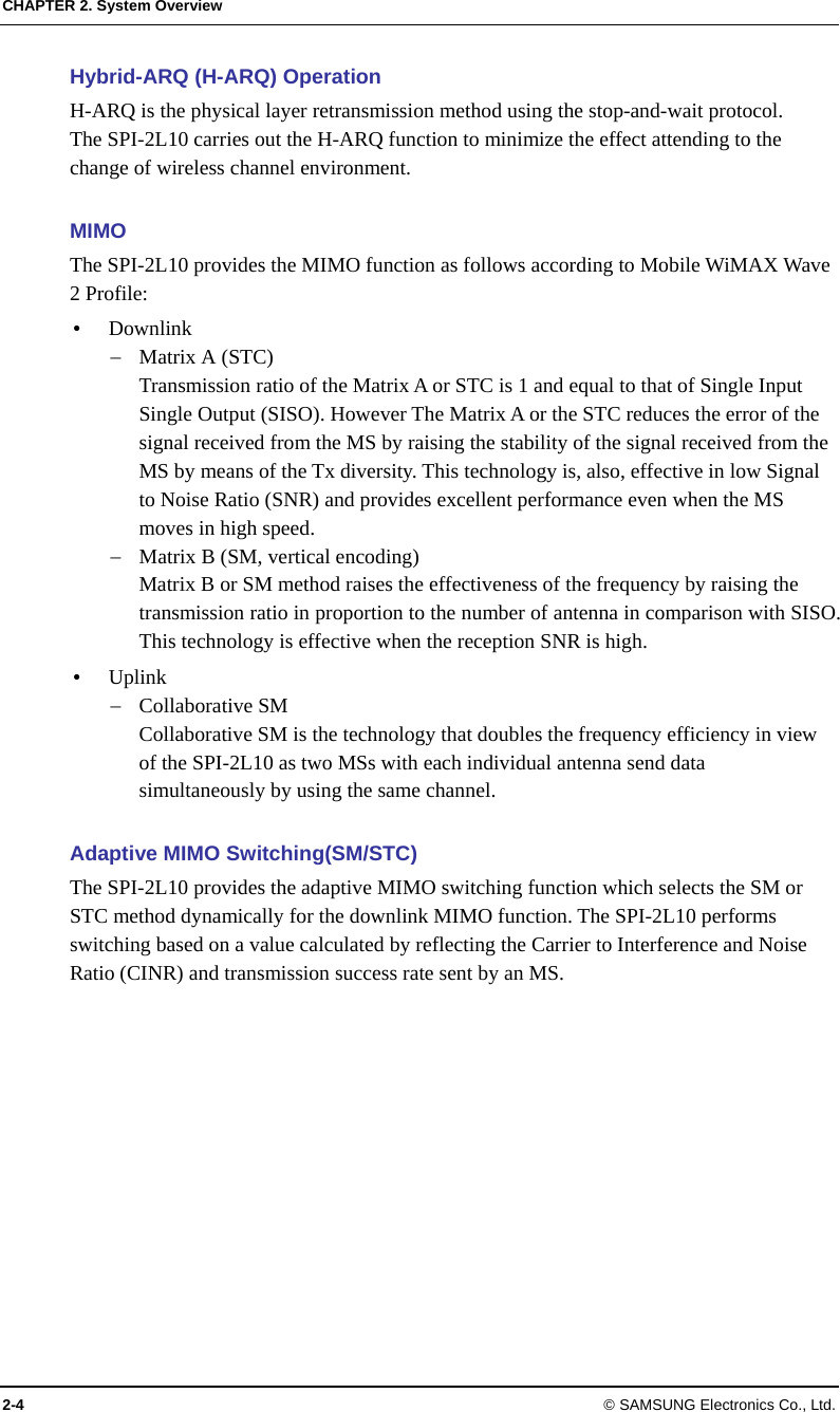 CHAPTER 2. System Overview 2-4 © SAMSUNG Electronics Co., Ltd. Hybrid-ARQ (H-ARQ) Operation H-ARQ is the physical layer retransmission method using the stop-and-wait protocol. The SPI-2L10 carries out the H-ARQ function to minimize the effect attending to the change of wireless channel environment.  MIMO The SPI-2L10 provides the MIMO function as follows according to Mobile WiMAX Wave 2 Profile: y Downlink − Matrix A (STC) Transmission ratio of the Matrix A or STC is 1 and equal to that of Single Input Single Output (SISO). However The Matrix A or the STC reduces the error of the signal received from the MS by raising the stability of the signal received from the MS by means of the Tx diversity. This technology is, also, effective in low Signal to Noise Ratio (SNR) and provides excellent performance even when the MS moves in high speed. − Matrix B (SM, vertical encoding) Matrix B or SM method raises the effectiveness of the frequency by raising the transmission ratio in proportion to the number of antenna in comparison with SISO. This technology is effective when the reception SNR is high. y Uplink − Collaborative SM Collaborative SM is the technology that doubles the frequency efficiency in view of the SPI-2L10 as two MSs with each individual antenna send data simultaneously by using the same channel.  Adaptive MIMO Switching(SM/STC) The SPI-2L10 provides the adaptive MIMO switching function which selects the SM or STC method dynamically for the downlink MIMO function. The SPI-2L10 performs switching based on a value calculated by reflecting the Carrier to Interference and Noise Ratio (CINR) and transmission success rate sent by an MS.  