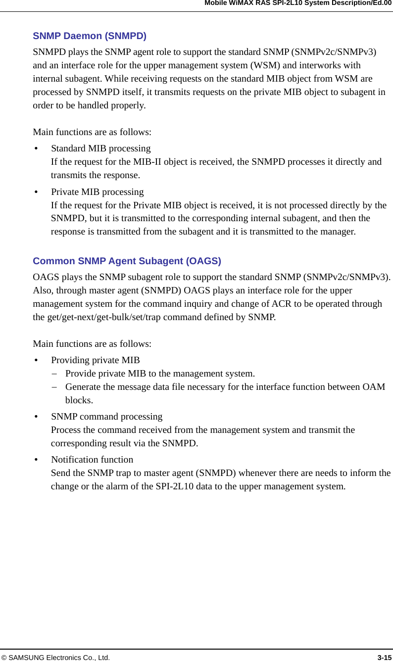   Mobile WiMAX RAS SPI-2L10 System Description/Ed.00 © SAMSUNG Electronics Co., Ltd.  3-15 SNMP Daemon (SNMPD) SNMPD plays the SNMP agent role to support the standard SNMP (SNMPv2c/SNMPv3) and an interface role for the upper management system (WSM) and interworks with internal subagent. While receiving requests on the standard MIB object from WSM are processed by SNMPD itself, it transmits requests on the private MIB object to subagent in order to be handled properly.  Main functions are as follows: y Standard MIB processing If the request for the MIB-II object is received, the SNMPD processes it directly and transmits the response. y Private MIB processing If the request for the Private MIB object is received, it is not processed directly by the SNMPD, but it is transmitted to the corresponding internal subagent, and then the response is transmitted from the subagent and it is transmitted to the manager.  Common SNMP Agent Subagent (OAGS) OAGS plays the SNMP subagent role to support the standard SNMP (SNMPv2c/SNMPv3). Also, through master agent (SNMPD) OAGS plays an interface role for the upper management system for the command inquiry and change of ACR to be operated through the get/get-next/get-bulk/set/trap command defined by SNMP.  Main functions are as follows: y Providing private MIB − Provide private MIB to the management system. − Generate the message data file necessary for the interface function between OAM blocks. y SNMP command processing Process the command received from the management system and transmit the corresponding result via the SNMPD. y Notification function Send the SNMP trap to master agent (SNMPD) whenever there are needs to inform the change or the alarm of the SPI-2L10 data to the upper management system.  