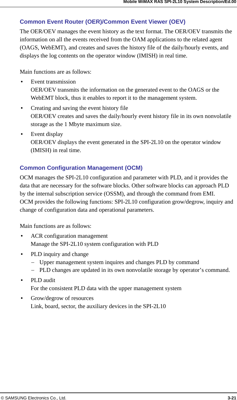   Mobile WiMAX RAS SPI-2L10 System Description/Ed.00 © SAMSUNG Electronics Co., Ltd.  3-21 Common Event Router (OER)/Common Event Viewer (OEV) The OER/OEV manages the event history as the text format. The OER/OEV transmits the information on all the events received from the OAM applications to the related agent (OAGS, WebEMT), and creates and saves the history file of the daily/hourly events, and displays the log contents on the operator window (IMISH) in real time.  Main functions are as follows: y Event transmission OER/OEV transmits the information on the generated event to the OAGS or the WebEMT block, thus it enables to report it to the management system. y Creating and saving the event history file OER/OEV creates and saves the daily/hourly event history file in its own nonvolatile storage as the 1 Mbyte maximum size. y Event display OER/OEV displays the event generated in the SPI-2L10 on the operator window (IMISH) in real time.  Common Configuration Management (OCM) OCM manages the SPI-2L10 configuration and parameter with PLD, and it provides the data that are necessary for the software blocks. Other software blocks can approach PLD by the internal subscription service (OSSM), and through the command from EMI.   OCM provides the following functions: SPI-2L10 configuration grow/degrow, inquiry and change of configuration data and operational parameters.  Main functions are as follows: y ACR configuration management Manage the SPI-2L10 system configuration with PLD y PLD inquiry and change − Upper management system inquires and changes PLD by command − PLD changes are updated in its own nonvolatile storage by operator’s command. y PLD audit For the consistent PLD data with the upper management system y Grow/degrow of resources Link, board, sector, the auxiliary devices in the SPI-2L10  