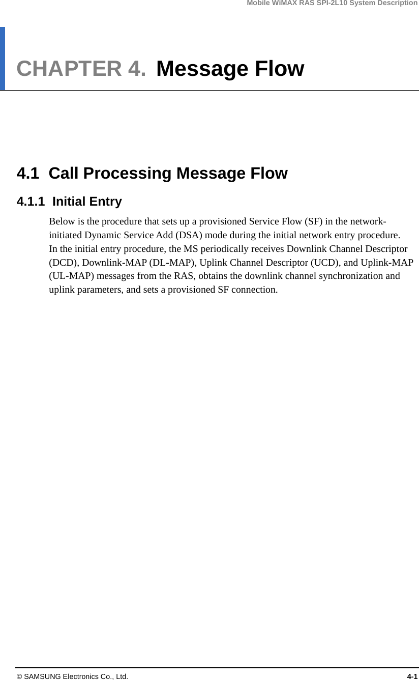 Mobile WiMAX RAS SPI-2L10 System Description © SAMSUNG Electronics Co., Ltd.  4-1 CHAPTER 4.  Message Flow      4.1  Call Processing Message Flow 4.1.1 Initial Entry Below is the procedure that sets up a provisioned Service Flow (SF) in the network-initiated Dynamic Service Add (DSA) mode during the initial network entry procedure. In the initial entry procedure, the MS periodically receives Downlink Channel Descriptor (DCD), Downlink-MAP (DL-MAP), Uplink Channel Descriptor (UCD), and Uplink-MAP (UL-MAP) messages from the RAS, obtains the downlink channel synchronization and uplink parameters, and sets a provisioned SF connection. 