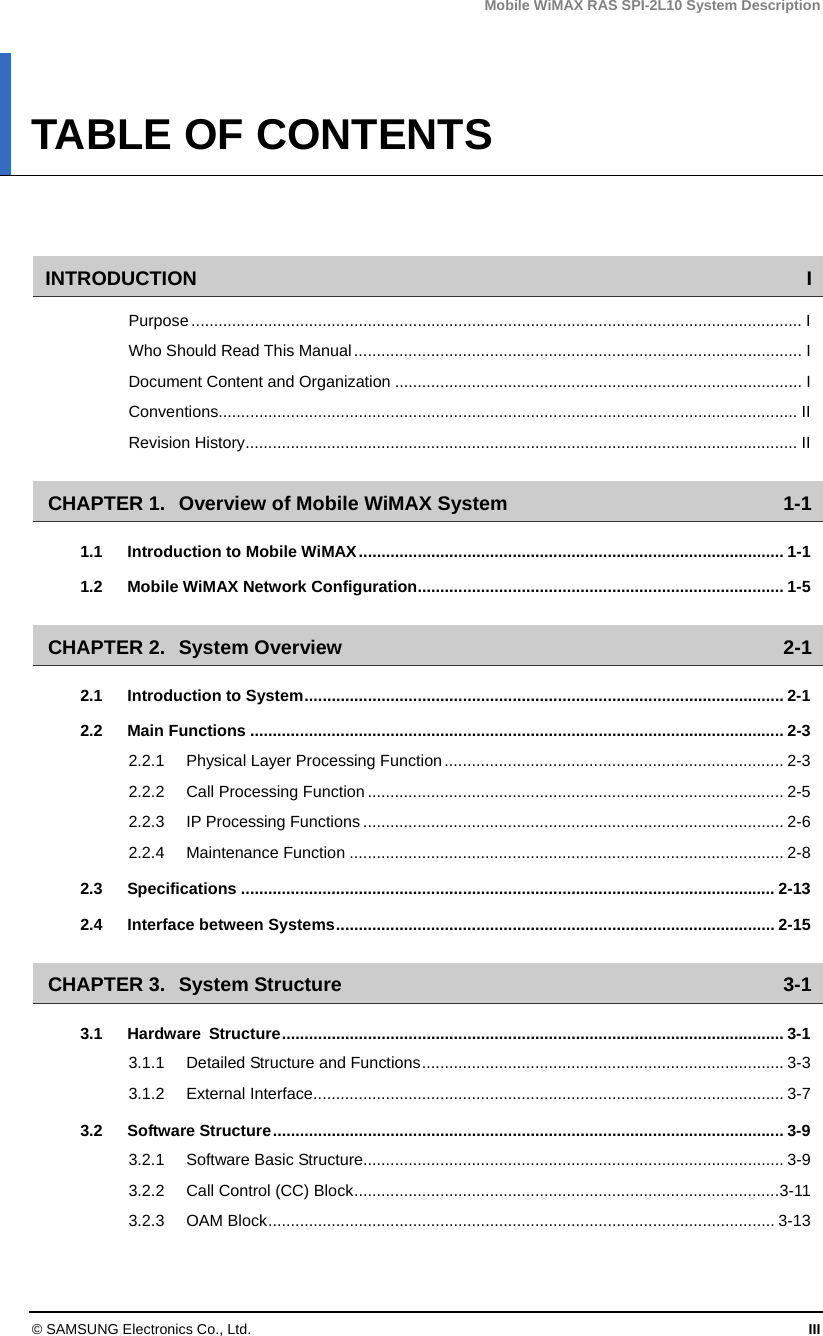 Mobile WiMAX RAS SPI-2L10 System Description © SAMSUNG Electronics Co., Ltd.  III TABLE OF CONTENTS   INTRODUCTION I Purpose....................................................................................................................................... I Who Should Read This Manual................................................................................................... I Document Content and Organization .......................................................................................... I Conventions................................................................................................................................ II Revision History.......................................................................................................................... II CHAPTER 1. Overview of Mobile WiMAX System  1-1 1.1 Introduction to Mobile WiMAX.............................................................................................. 1-1 1.2 Mobile WiMAX Network Configuration................................................................................. 1-5 CHAPTER 2. System Overview  2-1 2.1 Introduction to System..........................................................................................................2-1 2.2 Main Functions ...................................................................................................................... 2-3 2.2.1 Physical Layer Processing Function........................................................................... 2-3 2.2.2 Call Processing Function............................................................................................ 2-5 2.2.3 IP Processing Functions ............................................................................................. 2-6 2.2.4 Maintenance Function ................................................................................................ 2-8 2.3 Specifications ...................................................................................................................... 2-13 2.4 Interface between Systems................................................................................................. 2-15 CHAPTER 3. System Structure  3-1 3.1 Hardware Structure............................................................................................................... 3-1 3.1.1 Detailed Structure and Functions................................................................................ 3-3 3.1.2 External Interface........................................................................................................ 3-7 3.2 Software Structure................................................................................................................. 3-9 3.2.1 Software Basic Structure............................................................................................. 3-9 3.2.2 Call Control (CC) Block..............................................................................................3-11 3.2.3 OAM Block................................................................................................................ 3-13 