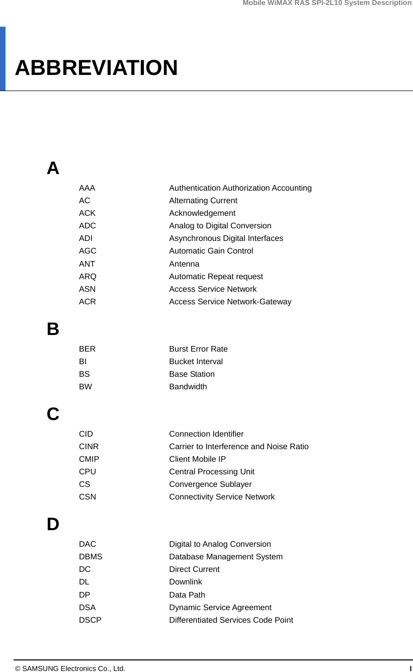 Mobile WiMAX RAS SPI-2L10 System Description © SAMSUNG Electronics Co., Ltd.  I ABBREVIATION      A AAA  Authentication Authorization Accounting AC Alternating Current ACK Acknowledgement ADC  Analog to Digital Conversion ADI Asynchronous Digital Interfaces AGC  Automatic Gain Control ANT Antenna ARQ  Automatic Repeat request ASN  Access Service Network ACR  Access Service Network-Gateway  B BER Burst Error Rate BI Bucket Interval BS Base Station BW Bandwidth  C CID Connection Identifier CINR  Carrier to Interference and Noise Ratio CMIP  Client Mobile IP CPU  Central Processing Unit CS   Convergence Sublayer CSN  Connectivity Service Network  D DAC Digital to Analog Conversion DBMS Database Management System DC Direct Current DL Downlink DP Data Path DSA Dynamic Service Agreement DSCP  Differentiated Services Code Point 