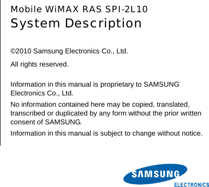        Mobile WiMAX RAS SPI-2L10 System Description  ©2010 Samsung Electronics Co., Ltd. All rights reserved.  Information in this manual is proprietary to SAMSUNG Electronics Co., Ltd. No information contained here may be copied, translated, transcribed or duplicated by any form without the prior written consent of SAMSUNG. Information in this manual is subject to change without notice. 