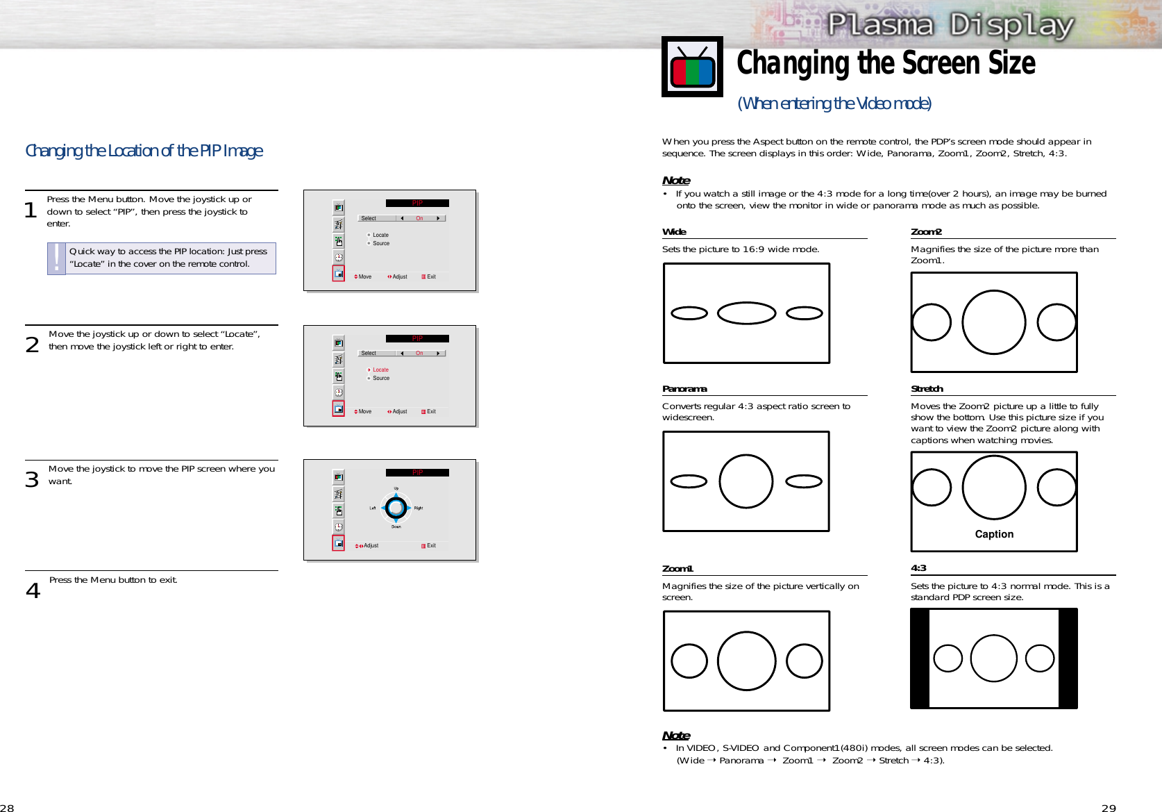 29WideSets the picture to 16:9 wide mode.PanoramaConverts regular 4:3 aspect ratio screen towidescreen.Zoom1Magnifies the size of the picture vertically onscreen.Zoom2Magnifies the size of the picture more thanZoom1.StretchMoves the Zoom2 picture up a little to fullyshow the bottom. Use this picture size if youwant to view the Zoom2 picture along withcaptions when watching movies.4:3Sets the picture to 4:3 normal mode. This is astandard PDP screen size.Changing the Screen Size(When entering the Video mode) CaptionNote• In VIDEO, S-VIDEO and Component1(480i) modes, all screen modes can be selected.(Wide ➝ Panorama ➝  Zoom1 ➝  Zoom2 ➝ Stretch ➝ 4:3).When you press the Aspect button on the remote control, the PDP’s screen mode should appear insequence. The screen displays in this order: Wide, Panorama, Zoom1, Zoom2, Stretch, 4:3.Note• If you watch a still image or the 4:3 mode for a long time(over 2 hours), an image may be burnedonto the screen, view the monitor in wide or panorama mode as much as possible.28Changing the Location of the PIP Image1 Press the Menu button. Move the joystick up ordown to select “PIP”, then press the joystick to enter.2 Move the joystick up or down to select “Locate”,then move the joystick left or right to enter.3 Move the joystick to move the PIP screen where youwant.  4 Press the Menu button to exit.PIPSelect                            OnLocateSourceMove               Adjust              ExitPIPSelect                            OnLocateSourceMove               Adjust              ExitAdjust                                  ExitPIPQuick way to access the PIP location: Just press“Locate” in the cover on the remote control.!