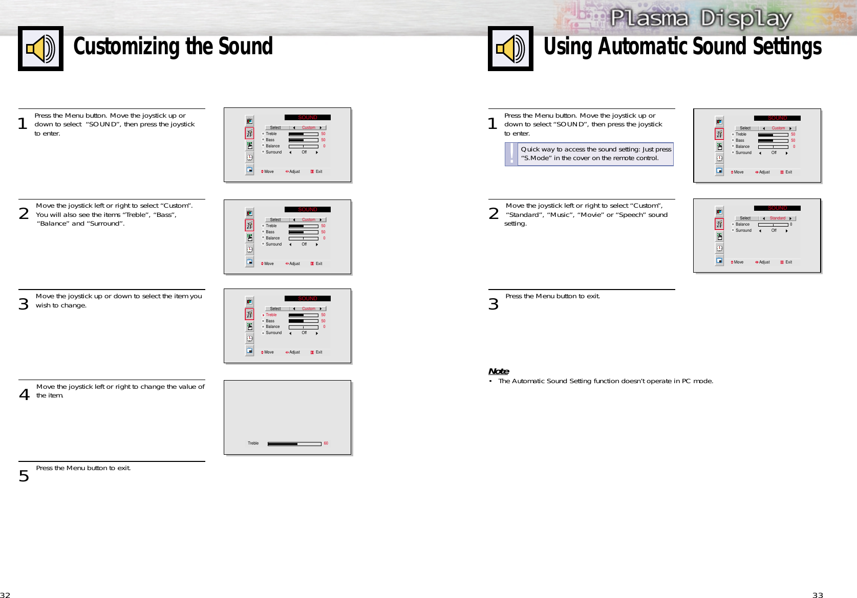 33Customizing the Sound321 Press the Menu button. Move the joystick up ordown to select “SOUND”, then press the joystick to enter. 2 Move the joystick left or right to select “Custom”,“Standard”, “Music”, “Movie” or “Speech” sound setting.3 Press the Menu button to exit.Note•The Automatic Sound Setting function doesn’t operate in PC mode.Using Automatic Sound SettingsSOUND    SelectTrebleBassBalanceSurround                   OffMove               Adjust               ExitCustom                  50                  50                    0SOUND    SelectBalanceSurround                   OffMove               Adjust               ExitStandard                   01 Press the Menu button. Move the joystick up ordown to select  “SOUND”, then press the joystick to enter. 2 Move the joystick left or right to select “Custom”.You will also see the items “Treble”, “Bass”, “Balance” and “Surround”.3 Move the joystick up or down to select the item youwish to change.4 Move the joystick left or right to change the value ofthe item.5 Press the Menu button to exit.SOUND    SelectTrebleBassBalanceSurround                   OffMove               Adjust               ExitCustom                  50                  50                    0SOUND    SelectTrebleBassBalanceSurround                   OffMove               Adjust               ExitCustom                  50                  50                    0SOUND    SelectTrebleBassBalanceSurround                   OffMove               Adjust               ExitCustom                  50                  50                    0Treble  60Quick way to access the sound setting: Just press“S.Mode” in the cover on the remote control.!